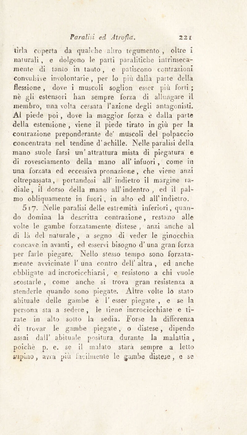 tlrìa coperta da qualche altro tegumento , oltre i naturali , e dolgono le parti paralitiche inlrinseca- niente di tanto in tanto , e patiscono contrazioni convulsive involontarie , per io più dalia parte delia flessione , dove i muscoli soglion esser più foni ; nè gli estensori han sempre forza di allungare il membro, una volta cessata l’azione degli antagonisti. Al piede poi, dove la maggior forza è dalla parte della estensione , viene il piede tirato in giù per la contrazione preponderante de' muscoli del polpaccio concentrata nel tendine d’achilie. Nelle paralisi della niano suole farsi un’ attrattura mista di piegatura e di rovesciamento della mano all’ infuori , come in una forzata ed eccessiva pronazione, che viene anzi cltrepaspta, portandosi all' indietro il margine ra¬ diale , il dorso della mano ali’ indentro , ed il pal^ mo obliquamente in fuori, in alto ed all’indietro. 5 17. Nelle paralisi delle estremità inferiori, quan¬ do domina la descritta contrazione, restano alle volte le gambe forzatamente distese , anzi anche al di là del naturale , a segno di veder le ginocchia concave in avanti, ed esservi bisogno d’ una gran forza per farle piegare. Nello stesso tempo sono forzata- mente avvicinate 1’ una contro deli’ altra , ed anche obbligate ad incrocicchiarsi, e resistono a chi vuole scostarle , come anche si trova gran resistenza a stenderle quando sono piegate. Altre volte lo stato abituale delle gambe è 1’ esser piegate , e se la persona sta a sedere , le tiene incrocicchiate e ti¬ rate in alto sotto la sedia. Forse la differenza di trovar le gambe piegate, o distese, dipende assai dall’ abituale positura durante la malattia , poiché 0. e. se il malato stara sempre a letto supino, avra più iaciimente le gambe distese, e se
