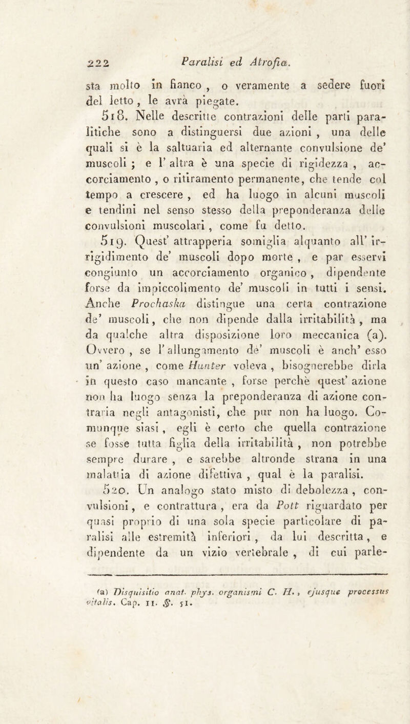 sta molto in fianco , o veramente a sedere fuori del letto , le avrà piegate. 518. Nelle descritte contrazioni delie parli para¬ litiche sono a distinguersi due azioni , una delle quali si è la saltuaiia ed alternante convulsione de’ muscoli ; e 1’ altra è una specie di rigidezza , ac¬ corciamento , o ritiramento permanente, che tende col tempo a crescere , ed ha luogo in alcuni muscoli e tendini nel senso stesso della preponderanza delle convulsioni muscolari , come fu detto. 519. Quest’ attrapperla somiglia alquanto all’ ir¬ rigidimento de’ muscoli dopo morte , e par esservi congiunto un accorciamento organico , dipendente forse da imoiccolimento de’ muscoli in tutti 1 sensi. t Anche Prochasha distingue una certa contrazione de’ muscoli, che non dipende dalla irritabilità, ma da qualche altra disposizione loro meccanica (a). Ovvero, se l’allungamento de’ muscoli è anch’esso un’ azione , come Hanter voleva , bisognerebbe dirla * in questo caso mancante , forse perchè quest’ azione non ha luogo senza la preponderanza di azione con¬ traria negli antagonisti, che pur non ha luogo. Co¬ munque siasi , egli è certo che quella contrazione se fosse tutta figlia della irritabilità , non potrebbe sempre durare , e sarebbe altronde strana in una malattia dì azione difettiva , qual è la paralisi. 520. Un analogo stato misto di debolezza , con¬ vulsioni , e contrattura , era da Poti riguardato per quasi proprio di una sola specie particolare di pa¬ ralisi alle estremità inferiori , da lui descritta, e dipendente da un vizio vertebrale , di cui parle¬ rà) Dìsqufsitio anat- phjs. organismi C. H, , ejusque processus vìfalis. Gap. II. si*