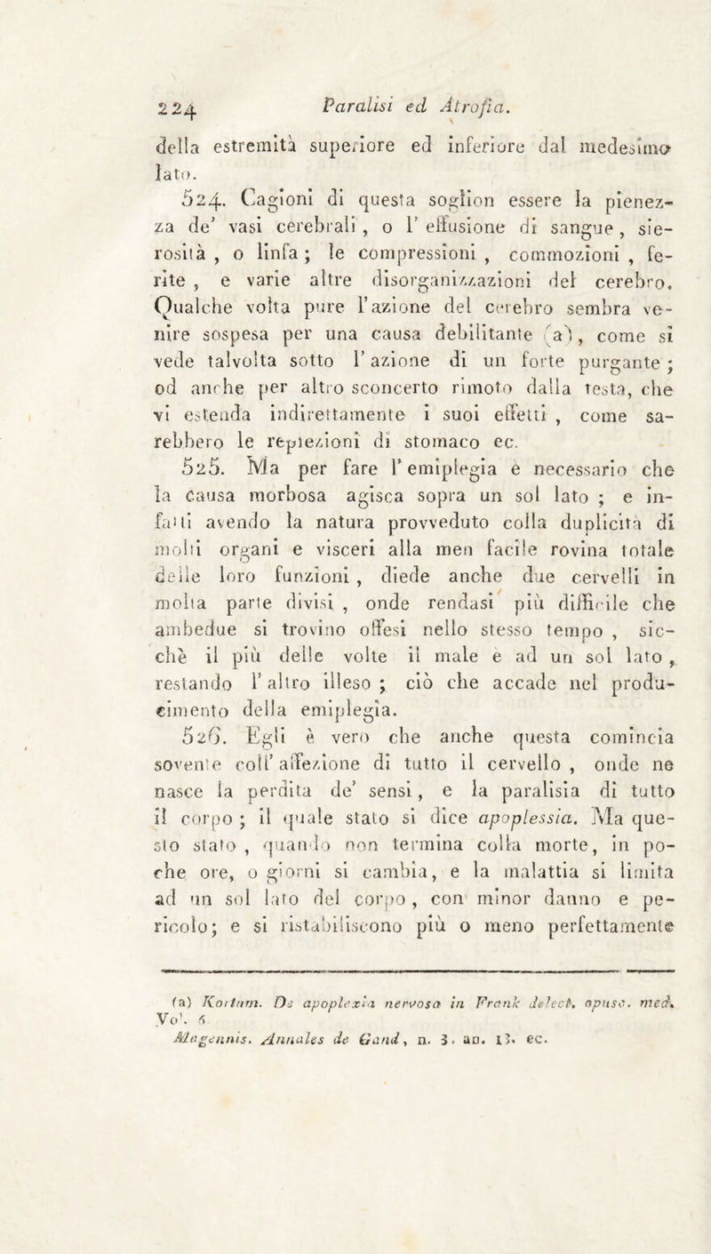 cìeìla estremità superiore ed inferiore dal medesima Iato. 524. Cagioni di questa sogllon essere la pienez¬ za de’ vasi cerebrali, o 1’effusione di sangue, sie¬ rosità, o linfa; le compressioni, commozioni, fe¬ rite , e varie altre disorganizzazioni del cerebro. Qualche volta pure Fazione del cerebro sembra ve¬ nire sospesa per una causa debilitante fa'!, come si vede talvolta sotto l’azione di un foi te purgante ; od anrhe per altro sconcerto rimoto dalla testa, che vi estenda indirettamente i suoi effetti , come sa¬ rebbero le repiezloni di stomaco ec. 025. Ma per fare F emiplegia è necessario che la causa morbosa agisca sopra un sol lato ; e in¬ fai li avendo la natura provveduto colla duplicità di molti orfani e visceri alla men facile rovina totale O de ile loro funzioni , diede anche due cervelli in molta parte divisi , onde rendasi più dlffirlle che ambedue si trovino offesi nello stesso tempo , sic¬ ché il più delle volte il male e ad un sol lato , restando F altro illeso^ ciò che accade nel produ- ciinento della emiplegia. 626. Egli è vero che anche questa comincia sovente coll’affezione di tutto il cervello, onde ne nasce la perdita de’ sensi, e la parallsia di tutto il corpo ; Il (piale stalo si dice apoplessia. Ma que- .sto stato , quando non termina colla morte, in po¬ che ore, o giorni si cambia, e la malattia si limita ad un sol lato de! corpo , con minor danno e pe¬ ricolo; e si ristabiliscono più o meno perfettamente (ci) Koiifim. Di apoplexì'i nen^osct in Frank LÌeìect, npusa. mect\ Vo’. Z Magiiinis. AnnaUs de Gand, n. 3. ao. i>. ec.