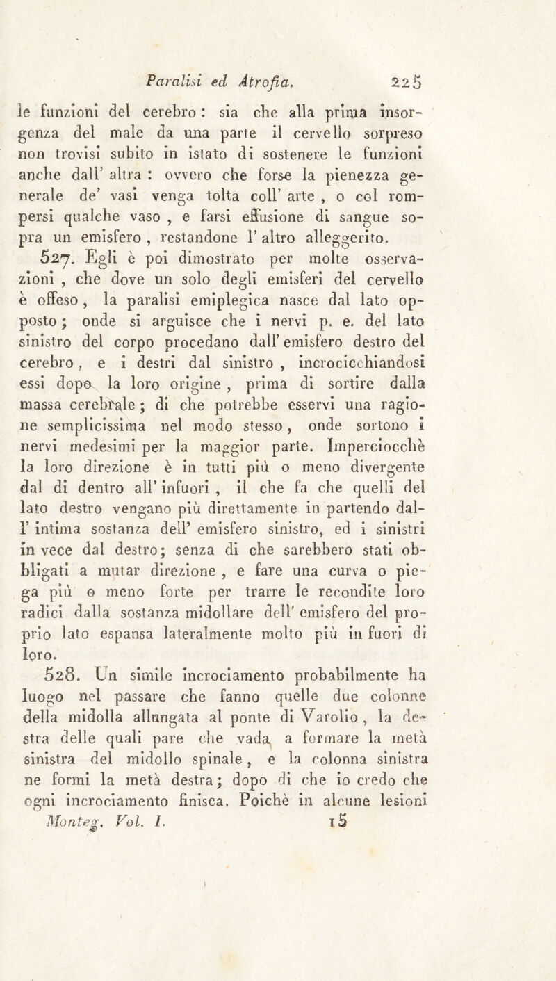 le funzioni del cerebro : sia che alla prima insor-' genza del male da una parte il cervella sorpreso non trovisi subito in istato di sostenere le funzioni anche dall’ altra : ovvero che forse la pienezza ge¬ nerale de’ vasi venga tolta coll’ arte , o col rom¬ persi qualche vaso , e farsi effusione di sangue so¬ pra un emisfero , restandone V altro alleggerito. 52J; Egli è poi dimostrato per molte osserva¬ zioni , che dove un solo degli emisferi del cervello è offeso , la paralisi eraiplegica nasce dal lato op¬ posto ; onde si arguisce che i nervi p. e. del lato sinistro del corpo procedano dall’ emisfero destro del cerebro, e i destri dal sinistro , incrocicchiandosi essi dopo, la loro origine , prima di sortire dalla massa cerehra^le ; di che potrebbe esservi una ragio¬ ne semplicissima nel modo stesso, onde sortono ì nervi medesimi per la mae^gior parte. Imperciocché la loro direzione è in tutti più o meno divergente dal di dentro all’ infuori , il che fa che quelli del iato destro vengano più direttamente in partendo dal- r intima sostanza dell’ emisfero sinistro, ed i sinistri invece dal destro; senza di che sarebbero stati ob¬ bligati a mutar direzione , e fare una curva o pie¬ ga più o meno forte per trarre le recondite loro radici dalla sostanza midollare dell' emisfero del pro¬ prio lato espansa lateralmente molto più in fuori di loro. 528. Un sìmile Incrociamento probabilmente ha luo£;o nel passare che fanno quelle due colonne della midolla allungala al ponte di Varolio, la dc'^ stra delle quali pare che vada, a formare la metà sinistra dei midollo spinale, e la colonna sinistra ne formi la metà destra ; dopo di che io credo che ogni incrociamento finisca. Poiché in alcune lesioni Monteg, Voi, L iS