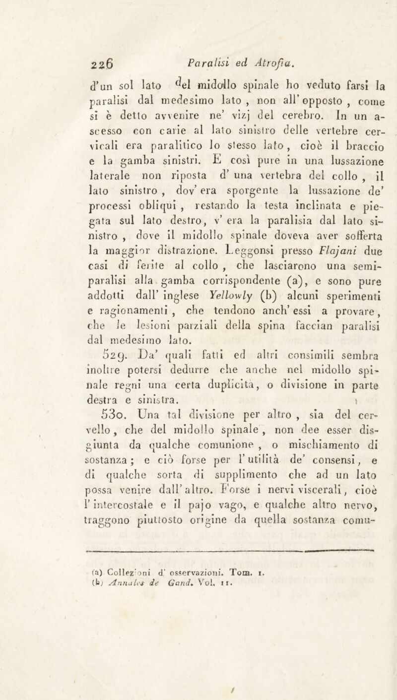 d’un sol lato ^^el midallo spinale ho veduto farsi la paralisi dal medesimo lato, non all’opposto, come sì è detto avvenire ne’ vizj del cerebro. In un a- scesso con carie al lato slnìslro delle vertebre cer¬ vicali era paralitico lo stesso lato, cioè il braccio e la gamba sinistri. E cosi pure in una lussazione laterale non riposta d’ una \ertebra del collo , il lato sinistro , dov’ era sporgente la lussazione de’ processi obliqui , restando la testa inclinata e pie¬ gata sul lato destro, v’ era la paralisia dal lato si¬ nistro , dove il midollo spinale doveva aver sofferta la maggior distrazione. LeggornsI presso Ffajani due casi di fejite al collo , che lasciarono una semi¬ paralisi alla gamba corrispondente (a), e sono pure addotti dall’ inglese Yellowly (b) alcuni sperimenti e ragionamenti , che tendono anch’ essi a provare , che le lesioni parziali della spina faccian paralisi dal medesimo lato. 529. Da’ quali fatti ed altri consimili sembra inoltre potersi dedurre che anche nel midollo spi¬ nale regni una certa duplicità, o divisione in parte destra e sinistra. 530. Una tal divisione per altro , sia del cer¬ vello, che del midollo spinale , non dee esser dis¬ giunta da cmalche comunione , o mischiamento di sostanza; e ciò forse per l’utilità de’ consensi, e di qualche sorta di supplimento che ad un lato possa venire dall’altro, h’orse i nervi viscerali, cioè l’intercostale e il pajo vago, e qualche altro nervo, traggono piuttosto origine da quella sostanza cornu¬ ta) ColIfZ'oni d' osservazioni. Tom. i, (b; Annah’s de Gand, V’’ol. ii. I /