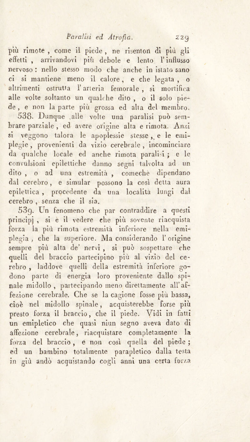più rimote , come il piede , ne risenton di più gli effetti , arrivandovi più debole e lento T influsso nervoso : nello stesso modo che anche in istato sano ci si mantiene meno il calore, e che legata , o altrimenti ostruita l’arteria femorale , si mortifica alle volte soltanto un quahhe dito , o il solo pie- de , e non la parte più grossa ed alta del membro= 538. Dunque .alle volte una paralisi può sem¬ brare parziale , ed avere origine alta e rimota. -Anzi si veggono talora le apoplessie stesse e le emi¬ plegìe , provenienti da vizio cerebrale , incominciare da qualche locale ed anche rimota paralisi ; e le convulsioni epilettiche danno segni talvolta ad un dito , o ad una estremità , comechè dipendano dal cel ebro, e simular possono la così delta aura epilettica , procedente da una località lungi dal cerebro , senza che il sia. 539. Un fenomeno che par contraddire a questi principi , si è il vedere che più sovente riacquista forza la più rimota estremità inferiore nella emi¬ plegia , che la superiore. Ma considerando Y origine sempre più alta de’ nervi , si può sospettare che quelli del braccio partecipino più al vizio del ce¬ rebro , laddove quelli della estremità inferiore go¬ dono parte di energia loro proveniente dallo spi¬ nale midollo , partecipando meno direttamente all’ af¬ fezione cerebrale. Che se la cagione fosse più bassa, cioè nel midollo spinale, acquisterebbe forse più presto forza il braccio, che il piede. Vidi in fatti un emipletico che quasi nlun segno aveva dato di affezione cerebrale, riacquistare completamente la forza del braccio, e non così quella del piede ; ed un bambino totalmente parapletlco dalla testa in giù andò acquistando cogli anni una certa forza