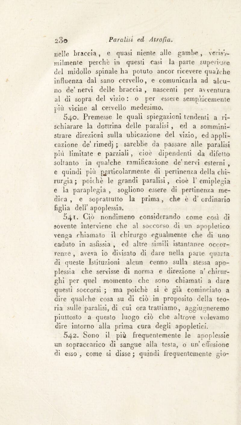 nelle braccia,, e quasi niente alle gambe , verisv- mllmenle perchè in questi Casi la parte superiore del midollo spinale ha potuto ancor ricevere qua,iche influenza dal sano cervello, e comunicarla ad alcu¬ no de’ nervi delle braccia , nascenti per av ventura ai di sopra del vizio : o per essere sempAlcemente più vicine al cervello medesimo. 540. Premesse le quali spiegazioni tendenti a ri¬ schiarare la dottrina delle paralisi , ed a sommini¬ strare direzioni sulla ubicazione del vizio, ed appli¬ cazione de’ rimedj ; sarebbe da passare alle paralisi più limitate e parziali, cioè dipendenti da difetto soltanto In qualche ramificazione de’nervi esterni, e quindi più particolarmente dì pertinenza della chi¬ rurgia ; poiché le grandi paralisi, cioè l’emiplegia e la paraplegia , sogliono essere di pertinenza me¬ dica , e soprattutto la prima, che è d’ ordinario figlia deir apoplessia. 541* Ciò nondimeno considerando come così di sovente Interviene che al soccorso di un apopìetico venga chiamato il chirurgo egualmente che di uno caduto In asfissia , ed altre simili istantanee occor¬ renze , aveva io divisato di dare nella parte quarta di queste Istituzioni alcun cenno sulla stessa apo¬ plessia che servisse di norma e direzione a’ chirur¬ ghi per quel momento che sono chiamati a dare questi soccorsi ; ma poiché sì è già cominciato a dire qualche cosa su di ciò in proposito della teo¬ ria sulle paralisi, di cui ora trattiamo, aggiugneremo piuttosto a questo luogo ciò che altrove volevamo dire intorno alla prima cura degli apopletici. 542. Sono il più frequentemente le apoplessie un sopraccarico dì sangue alla testa, o un’ eflùsione di esso , come si disse ; quindi frequentemente gio-
