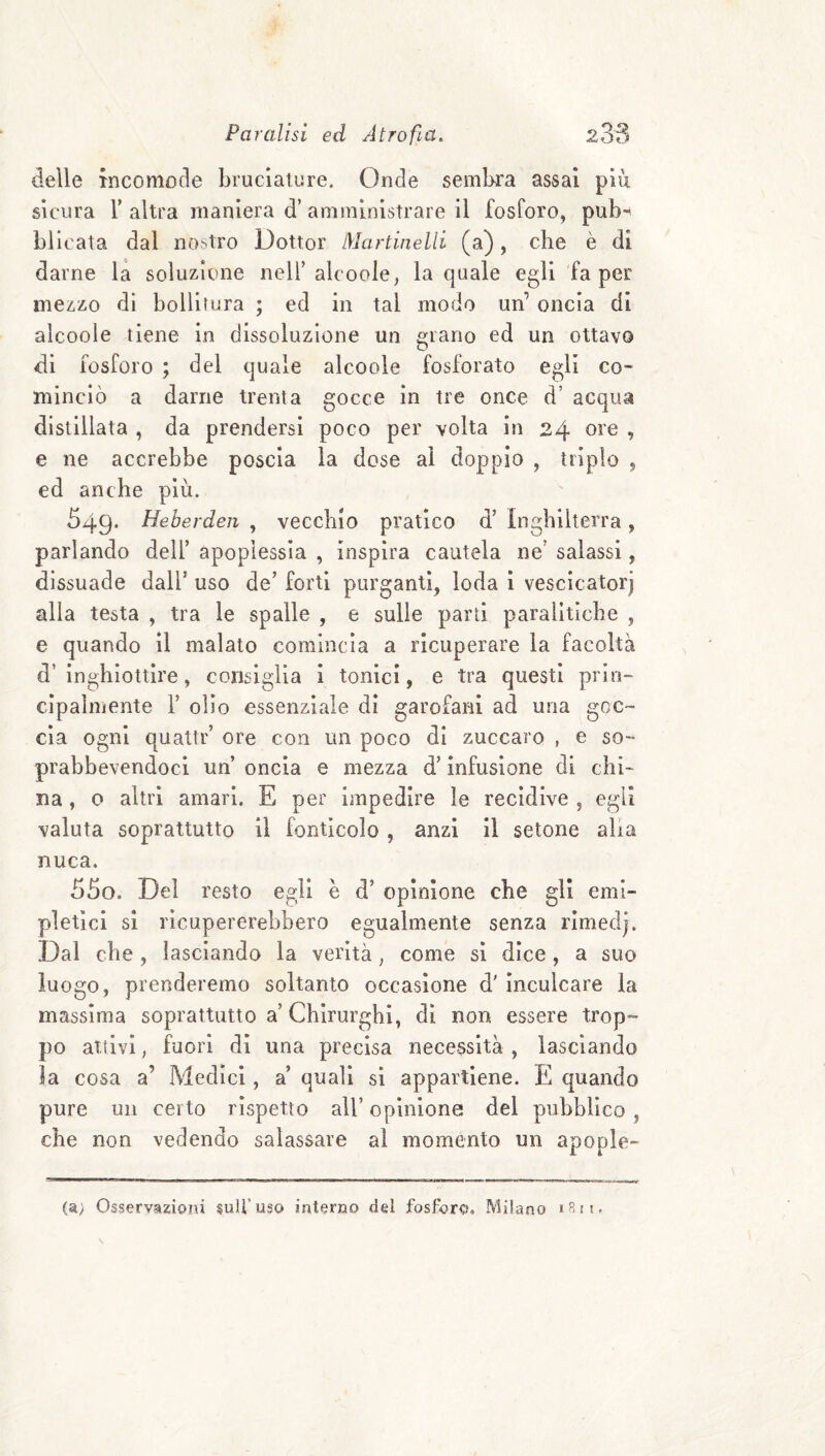 delle tncomode bruciature. Onde sembra assai più sicura r altra maniera d’ amministrare il fosforo, pub*^ bilcata dal nostro Dottor lyiartinelli (a), die è di darne la soluzione nell’alcoole, la quale egli fa per mezzo dì bolliiura ; ed in tal modo un’ oncia di alcoole tiene in dissoluzione un erano ed un ottavo di fosforo ; del quale alcoole fosforato egli co¬ minciò a darne trenta gocce in tre once d’ acqua distillata , da prendersi poco per volta in 24 ore , e ne accrebbe poscia la dose al doppio , triplo , ed anche più. 549* Heberderi , vecchio pratico d’ Inghilterra, parlando dell’ apoplessia , inspira cautela ne’ salassi, dissuade dall’ uso de’ forti purganti, loda i vescicatorj alla testa , tra le spalle , e sulle parti paralitiche , e quando il malato comincia a ricuperare la facoltà d’inghiottire, consiglia i tonici, e tra questi prin¬ cipalmente r olio essenziale di garofani ad una goc¬ cia ogni quatti'’ ore con un poco di zuccaro , e so- prabbevendoci un’ oncia e mezza d’infusione di chi¬ na , o altri amari. E per impedire le recidive , egli valuta soprattutto il fonticolo , anzi il setone alia nuca. 5So. Del resto egli è d’ opinione che gli emi- pleticl si ricupererebbero egualmente senza rimedj. Dal che , lasciando la verità, come si dice, a suo luogo, prenderemo soltanto occasione d' inculcare la massima soprattutto a’ Chirurghi, di non essere trop¬ po attivi, fuori di una precisa necessità , lasciando la cosa a’ Medici, a’ quali si appartiene. E quando pure un certo rispetto all’ opinione del pubblico , che non vedendo salassare ai momento un apople- (a) Osservazioni sull’uso interno del fosforo. Milano
