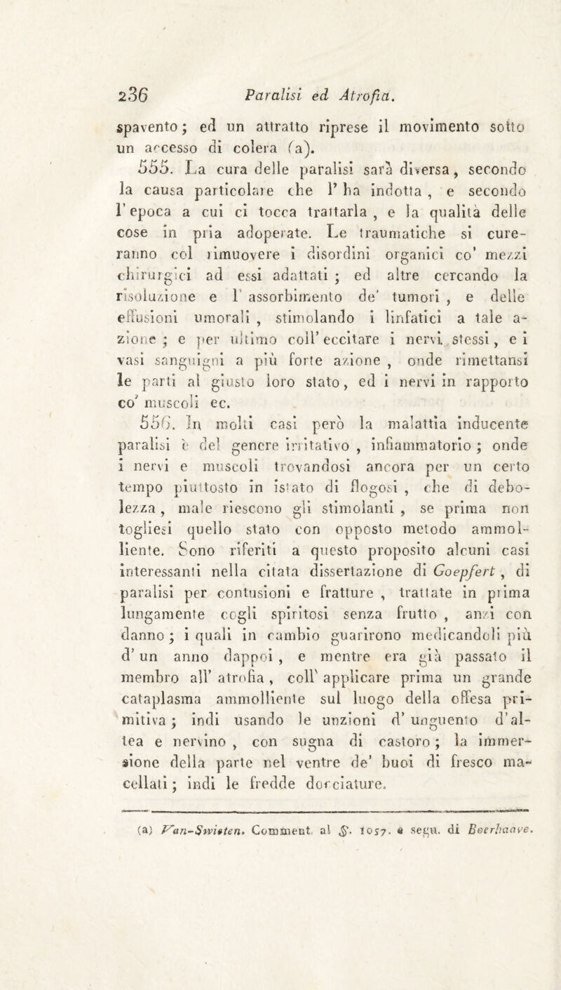 spavento ; ed un attratto riprese il movimento sotto un a^'cesso di colera fa). 555. La cura delle paralisi sara diversa, secondo la causa particela}e che 1’ ha indotta , e secondo repoca a cui ci tocca trattarla, e la qualità delle cose in pria adoperate. Le traumatiche si cure¬ ranno col ilmuovere i disordini organici co’ mezzi chirurgici ad essi adattali ; ed altre cercando la risoluzione e V assorbimento de’ tumori , e delle efFusioni umorali , stimolando i linfatici a tale a- zione ; e per ultimo coll’eccitare i nervi stessi, ei vasi sangulf^ni a più forte azione , onde rimettansi le parti ai giusto loro stato, ed i nervi in rapporto co muscoli ec. 556. In molti casi pero la malattìa ìnducente paralisi è del genere irritativo , infiammatorio ; onde i nervi e muscoli trovandosi ancora per un ceito tempo piuttosto in issato di llogosl , che di debo¬ lezza , male riescono gii stimolanti , se prima non togliesi quello stato con opposto metodo ammol¬ liente. Sono riferiti a questo proposito alcuni casi interessanti nella citata dissertazione dì Goepfert, di paralisi per contusioni e fratture , trattate in pi ima lungamente cogli spiritosi senza frutto , anzi con danno ; i quali in cambio guarirono medicandoli più d’un anno dappoi , e mentre era già passato il membro all’ atrofia , coll' applicare prima un grande cataplasma ammolliente sul luogo della offesa pri¬ mitiva ; indi usando le unzioni d’ unguento d’al¬ tea e nervino , con sugna di castoro ; la Immer¬ sione della parte nel ventre de’ buoi di fresco ma- celiali; indi le fredde dorcìature. (a) f^an-Sìvi»ten> Coraaient. al los?. s sei^u. di Beerhciave.