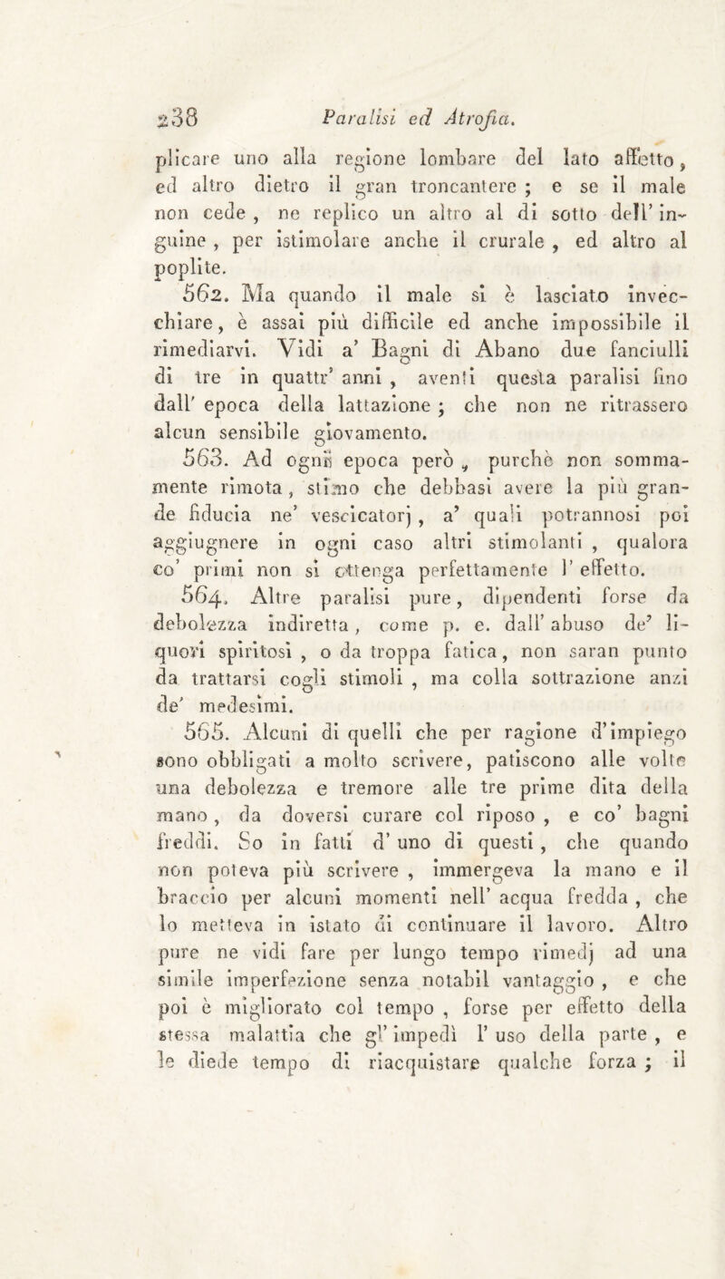 plicare uno alla regione lombare del lato affetto, ed altro dietro il gran troncantere ; e se il male non cede , ne replico un altro al di sotto dell’ in¬ guine , per istimolare anche il crurale , ed altro al poplite. 562. Ma quando il male si è lasciato invec¬ chiare, è assai più diffìcile ed anche impossibile il rimediarvi. Vidi a’ Bagni di Abano due fanciulli di tre in quattr’ anni , aventi questa paralisi Fino dall' epoca della lattazione ; che non ne ritrassero alcun sensibile giovamento. 563. Ad ognìi epoca però ^ purché non somma¬ mente rimota, stimo che debbasl avere la più gran¬ de hducìa ne’ vescicatorj , a’ quali potrannosi poi aggiugnere in ogni caso altri stimolanti , qualora co’ primi non si cttenga perfettamente 1’ effetto. 564. Altre paralisi pure, dipendenti forse da debolezza indiretta, come p. e. dall’ abuso de’ li¬ quori spiritosi , o da troppa fatica, non saran punto da trattarsi cogli stimoli , ma colla sottrazione anzi de' medesimi. 565. Alcuni di quelli che per ragione d’impiego sono obbligati a molto scrivere, patiscono alle volte una debolezza e tremore alle tre prime dita della mano, da doversi curare col riposo , e co’ bagni freddi. So in fatti d’ uno di questi , che quando non poteva più scrìvere , immergeva la mano e il braccio per alcuni momenti nell’ acqua fredda , che lo metteva in Istato di continuare il lavoro. Altro pure ne vidi fare per lungo tempo rimedj ad una simile imperfezione senza notabil vantaggio , e che poi è migliorato col tempo , forse per eiFetto della stessa malattia che gV impedì 1’ uso della parte , e le diede tempo di riacquistare qualche forza ; il