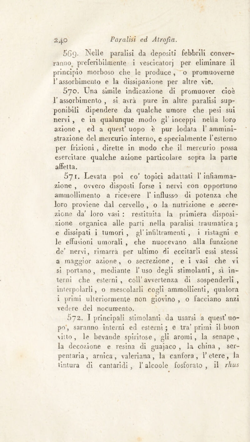 569- Nelle paralisi da depositi febbrili conver¬ ranno^ preferibilmente i vescicatorj per eliminare il princìpio morboso che le produce , o promuoverne r assorbimento e la dissipazione per altre vìe. 570. Una slmile Indleazione di promuover cioè r assorbimento , si avrà pure in altre paralisi sup¬ ponìbili dipendere da qualche umore che pesi sui nervi , e in qualunque modo gh inceppi nella loro azione , ed a quest’ uopo è pur lodata 1’ ammini¬ strazione del mercurio interno, e specialmente Testerno per frizioni , dirette in modo che il mercurio possa esercitare qualche azione particolare sopra la parte affetta. 571. Levata poi co’ topici adattati T infiamma¬ zione , ovvero disposti forse 1 nervi con opportuno ammollimento a ricevere 1’ influsso di potenza che loro proviene dal cervello , o la nutrizione e secre¬ zione da’ loro vasi : restituita la piimìera disposi¬ zione organica alle parti nella paralisi traumatica ; e dissipati 1 tumori , gl’ infiltramenti , i ristagni e le effusioni umorali , che nuocevano alla funzione de’ nervi, rimarra per ultimo di eccitarli essi stessi a maggior azione, o secrezione, e i vasi che vi si portano, mediante V uso degli stimolanti, sì in¬ terni che esterni , coll’ avvertenza di sospenderli , interpolarli, o mescolarli cogli ammollienti, qualora i primi ulteriormente non giovino , o facciano anzi vedere del nocumento. 572. I principali stimolanti da usarsi a quest’uo¬ po’, saranno interni ed esterni ; e tra’ primi il buon %iUo, le bevande spiritose, gli aromi, la senape, la decozione e resina di guajaco , la china , ser- penlaria, arnica, valeriana, la canfora, l’etere, la tintura di cantaridi , l’alcoole fosforalo , il rhus