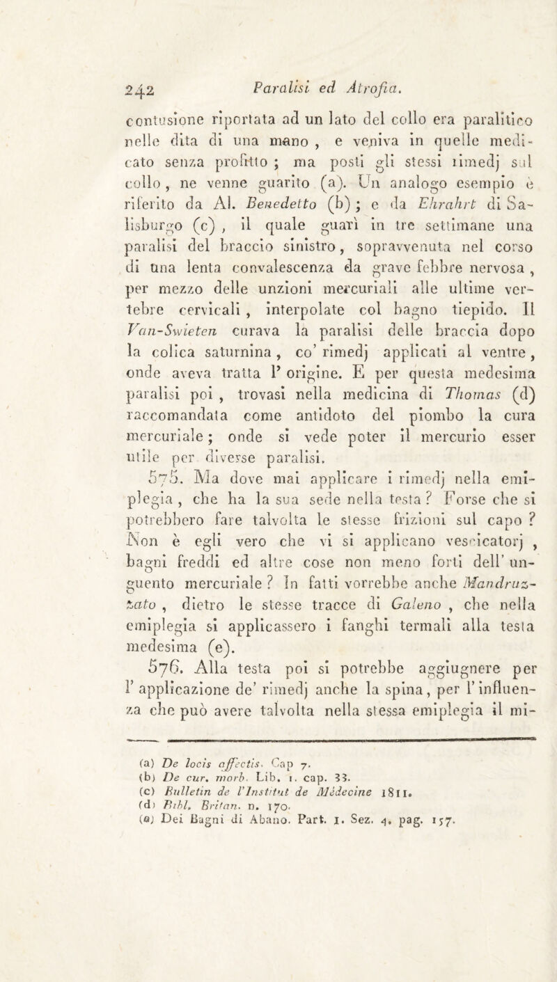 contusione riportata ad un lato del collo era paralitico nelle dita di una mano , e veniva in quelle medi¬ cato senza proFrtlo ; ma posti gli stessi limedj sul collo , ne venne guarito (a). Un analogo esempio è riferito da Al. Benedetto (b) ; e da Ehrahrt di Sa¬ lisburgo (c) , il quale guarì in tre settimane una paralisi del braccio sinistro, sopravvenuta nel corso di una lenta convalescenza da grave febbre nervosa , per mezzo delle unzioni mercuriali alle ultime ver¬ tebre cervicali , interpolate col bagno tiepido. Il Van-Swieten curava la paralisi delle braccia dopo la colica saturnina , co’ rirnedj applicali al ventre , onde aveva tratta V origine. E per questa medesima paralisi poi , trovasi nella medicina di Thomas (d) raccomandala come antidoto del piombo la cura mercuriale ; onde si vede poter il mercurio esser utile per diverse paralisi. 5'/5. Ala dove mal applicare i rlmedj nella emi¬ plegia , che ha la sua sede nella tosta? Forse che si potrebbero fare talvolta le slesse frizioiii sul capo ? Non è egli vero che vi si applicano ves'ucatorj , bagni freddi ed altre cose non meno forti dell’ un- fìjuento mercuriale ? In fatti vorrebbe anche Mandruz- tato , dietro le stesse tracce di Galeno , che nella emiplegia si applicassero 1 fanghi termali alla tesi a medesima (e). 576. Alla testa poi sì potrebbe agglugnere per r applicazione de’ rlmedj anche la spina, per Y influen¬ za che può avere talvolta nella stessa emiplegìa il mi¬ ca) De locìs ofiectls. Gap 7. (b) De cur. rnorh. Lib. i. cap. (c) Eiilletin de l’instrtut de Mèdecìne 1811. ed) P>ihl. Brìfan. n. 1)^0- (tìj Dei Bagni di Abano. Part. i. Sez. pag. 157.