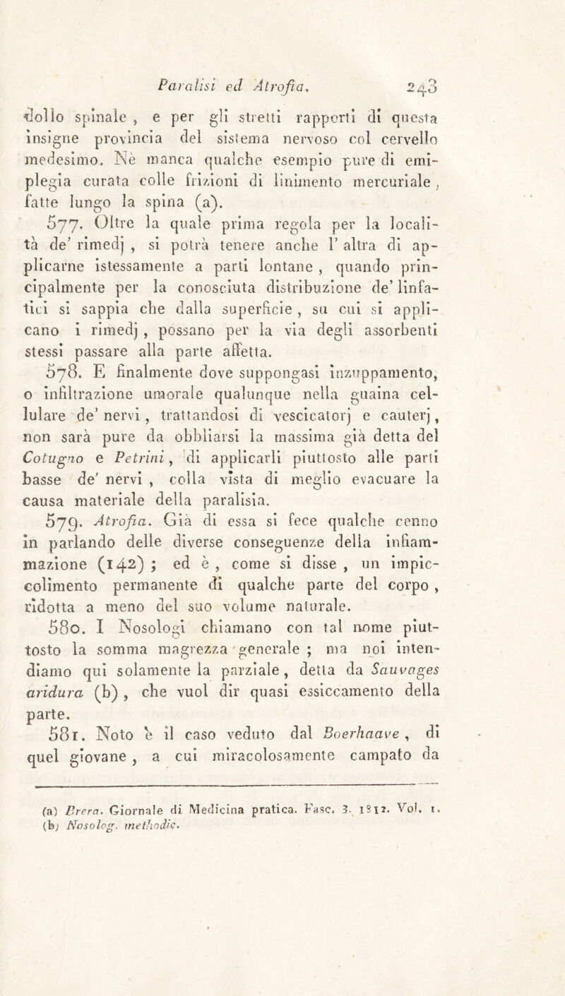 lidio spinale , e per gli stretti rapporti di questa insigne provincia del sistema nervoso col cervello medesimo. iNè manca qualche esempio pure di emi¬ plegia curata colie fiì/Zioni di linimento mercuriale , fatte lungo la spina (a). 577. Oltre la quale prima regola per la locali¬ tà de’ rimedj , si potrà tenere anche V altra di ap¬ plicarne istessamente a parti lontane , quando prin¬ cipalmente per la conosciuta distribuzione de’ linfa¬ tici si sappia che dalla superficie , su cui si appli¬ cano 1 rimedj , possano per la via degli assorbenti stessi passare alla parte alfetla. 578. E finalmente dove suppongasi inzuppamento, o infiltrazione umorale qualunque nella guaina cel¬ lulare de’nervi , trattandosi di vesclcatorj e cauterj, non sarà pure da obbllaisi la massima già detta del Cotugio e Petrilli, ’di applicarli piuttosto alle partì basse de' nervi , colla vista di meglio evacuare la causa materiale della paralisia. 679. Atrofia, Già di essa si fece qualche cenno In parlando delle diverse conseguenze della Infiam¬ mazione (142) ; ed è , come si disse , un impic- coHmento permanente di qualche parte del corpo , ridotta a meno del suo volume naturale. 580. I Nosologl chiamano con tal nome piut¬ tosto la somma magrezza'generale ; ma noi inten¬ diamo qui solamente la parziale, detta da Sauvages aridura (b) , che vuol dir quasi essiccamento della parte. 581. Noto e il caso veduto dal Boerhnave ,, di quel giovane , a cui miracolosamente campato da (a) Brera. Giornale di Medicina pratica. Fase. 3., 1S12. Voi. i. (bj Nosolog. methodic.