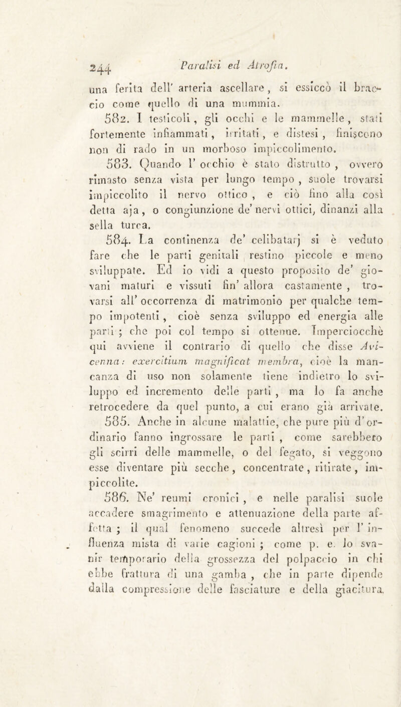 una ferita dell' arteria ascellare , si essiccò il Lrat> ciò come quello di una mummia. 582. 1 testicoli, gli ocelli e le mammelle , stati fortemente Inlìammati, irritati, e distesi, finiscono non di rado in un morboso impiecolimenio, 583. Ouando 1’ orebio è stato distrutto , ovvero rimasto senza vista per lungo tempo , suole trovarsi impiccolito il nervo ottico , e ciò lino alla cosi detta aja, 0 congiunzione de’nervi ottici^ dinanzi alla sella turca. 584. l.a continenza de’ cellbatarj si è veduto fare che le parti genitali , restino piccole e meno sviluppate. Ed io vidi a questo proposito de’ gio¬ vani maturi e vissuti fin’ allora castamente , tro¬ varsi all’ occorrenza di matrimonio per qualche tem¬ po impotenti , cioè senza sviluppo ed energia alle parsi ; che poi col tempo si ottenne. Imperciocché qui avviene II contrario di quello che disse Avi¬ cenna: exercitiuin magnificat nienibraj cioè la man¬ canza di uso non solamente tiene indietro lo svi¬ luppo ed incremento delle partì , ma lo fa anche retrocedere da quel punto, a cui erano già arrivate. 585. Anche in alcune malattie, che pure più d’or¬ dinario fanno ingrossare le parti , come sarebbero gli scirri delle mammelle, o del fegato, si veggono esse diventare più secche, concentrate, ritirate , im¬ piccolite. 586. Ne’ reumi cronici , e nelle paralisi suole accadere smagrimento e attenuazione della parte af¬ fetta ; il qual fenomeno succede altresì per 1’ in¬ fluenza mista di varie cagioni ; come p. e. io sva¬ nir temporario della grossezza del polpaccio in dii ebbe frattura di una gamlta , che In paite dipende dalla compressione delle fasciature e della giacitura.