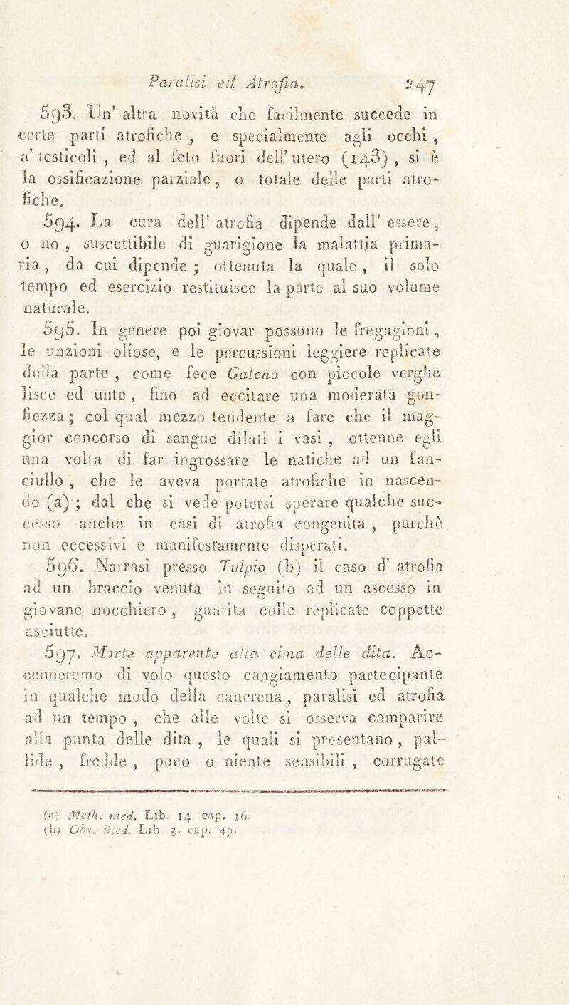 Paralisi ed A 598. Un’ altra novità che certe parli atrofìche , e spe a’ lesticoli , ed al feto fuori la ossificazione parziale, o fiche. facilmente succede in cialniente agli occhi , deir utero (148), si è totale delle parli atro* 594* cura dell’ atrofìa dipende dall’ essere, 0 no , suscettibile di guarigione la malattia prima¬ ria , da cui dipende ; ottenuta la quale , il solo tempo ed esercizio restituisce la parte al suo volume naturale. 595. In genere poi giovar possono le fregagioni , le unzioni oliose, e le percussioni leggiere replicate della parte , come fece Galeno con piccole verghe lisce ed unte , fino ad eccitare una moderata gon¬ fiezza ; col qual mezzo tendente a fare che il mag¬ gior concorso dì sangue dilati i vasi , ottenne egli una volta di far ingrossare le natiche ad un ian- ciullo , che le aveva porrate atrofiche in nascen¬ do (a) ; dal che si vede potersi sperare qualche suc¬ cesso anclie in casi di atrofia congenita , purché non eccessivi e inanifest'amenie disperati. 5q6. Narrasi presso Talpio (b) il caso d’ atrofia ad un braccio venuta in seguito ad un ascesso in giovane nocchiero , gua-ita colle replicale coppette asciutte. 597* Morte apparente alla cima delle dita. Ac¬ cenneremo di volo questo cangiamento partecipante in qualche modo della cancrena , paralisi ed atrofia ad un tempo , che alle volte si osserva compaìdre alla punta delle dita , le quali si presentano , pal¬ lide , fredde , poco 0 niente sensibili , corrugate (a) Meth. rncì. Lib. 14. cap. U>. (b; Obs. Tdcd. Lìb, 5. cup. 45. I