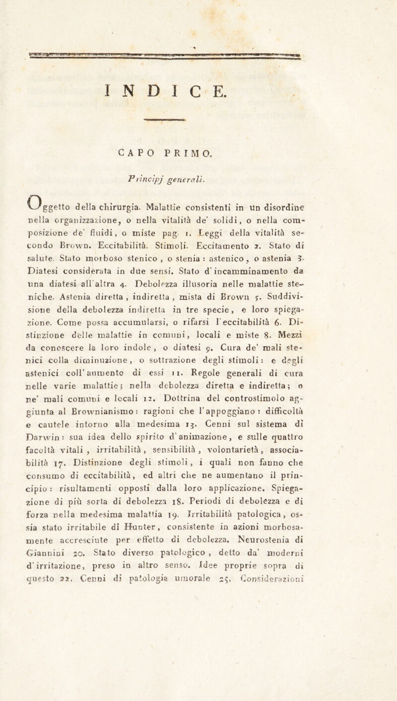 INDICE. CAPO PRIMO. Princìpj generali. C3ggetto della chirurgia. Malattie consistenti in un disordine nella organizzazione, o nella vitalità de’ solidi, o nella com¬ posizione de’ fluidi, o miste pag- i. Peggi della vitalità se¬ condo Brown. Eccitabilità. Stimoli. Eccitamento 2. Stato di salute. Stato moiboso stenico , o stenia : astenico, o astenia 3. Diatesi considèrata in due sensi. Stato d’incamminamento da una diatesi all’altra 4. Debolezza illusoria nelle malattie ste« niche. Astenia diretta , indiretta , mista di Brown 5. Suddivi¬ sione della debolezza indiretta in tre specie, e loro spiega¬ zione. Come possa accumularsi, o rifarsi l’eccitabilità 6- Di¬ stinzione delle malattie in comuni, locali e miste 8. Mezzi da conoscere la loro indole , o diatesi 9. Cura de* mali ste- nici colla diminuzione, o sottrazione degli stimoli: e degli astenici coll’aumento di essi 11. Regole generali di cura nelle varie malattie; nella debolezza diretta e indiretta; o ne’ mali comuni e locali 12, Dottrina del controslimolo ag¬ giunta al Brownianismo : ragioni che l’appoggiano: difficoltà e cautele intorno alla medesima 13. Cenni sul sistema dì Darwin: sua idea dello spirito d’animazione, e sulle quattro facoltà vitali, irritabilità, sensibilità, volontarietà, associa- bilità 17. Distinzione degli stimoli, i quali non fanno che consumo di eccitabilità, ed altri che ne aumentano il prin¬ cipio : risultamenti opposti dalla loro applicazione. Spiega¬ zione di più sorta di debolezza i8. Periodi di debolezza e di forza nella medesima malattia 19. Irritabilità patologica, os¬ sia stato irritabile di H-unter, consistente in azioni morbosa¬ mente accresciute per effetto di debolezza. Neurostenia di Giannini 20. Stato diverso patologico , detto da’ moderni d’irritazione, preso in altro senso. Idee proprie sopra di questo 22, Cenni di patologia lurrorale 2^. Considerazioni