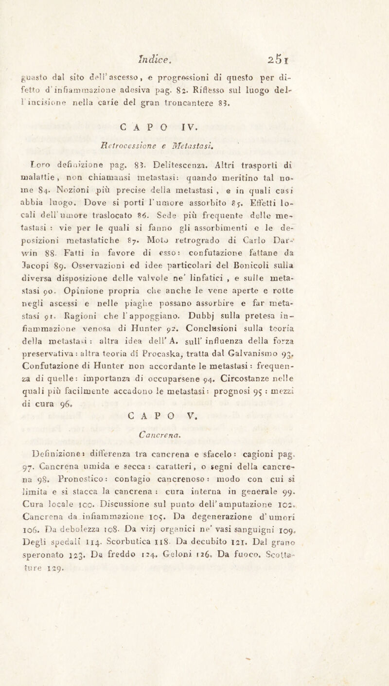 guasto dal sito dell’ascesso, e progrossìoni di questo per di¬ fetto d’infiainmazioue adesiva pag. 82. Riflesso sul luogo del- r incisione nella carie del gran troncantere 83. CAPO IV. Reirocessìone e Metastasi, loro definizione pag. 83. Delitescenza. Altri trasporti di malattie, non chianiausi metastasi: quando meritino tal no¬ me 84. Nozioni più precise della metastasi , e in quali casi abbia luogo. Dove si porti Tumore assorbito 8y. Effetti lo¬ cali deli’umore traslocato 86. Sede più frequente dello me¬ tastasi ; vie per le quali si fanno gli assorbimenti e le de¬ posizioni metastatiche 87. Moto retrogrado di Carlo Dar¬ win 88- Fatti in favore di esso: confutazione fattane da lacopi 89. Osservazioni ed idee particolari del Bonicoli sulla diversa disposizione delle valvole ne’ linfatici , e sulle meta¬ stasi po. Opinione propria che anche le vene aperte e rotte negli ascessi e nelle piaghe possano assorbire e far meta¬ stasi 91. Ragioni che l’appoggiano. Dubbj sulla pretesa in¬ fiammazione venosa di Hunter pi*. Conclusioni sulla teoria della metastasi: altra idea deli’A. sull’influenza della forza preservativa: altra teoria di Procaska, tratta dal Galvanismo 93, Confutazione di Hunter non accordante le metastasi : frequen¬ za di quelle: importanza di occuparsene 94. Circostanze nelle quali più facilmente accadono le metastasi: prognosi 95 : mezzi di cura 96. CAPO V. Cancrena, Definizione: ditìferenza tra cancrena e sfacelo: cagioni pag. 97. Cancrena umida e secca: caratteri, o jegni della cancre¬ na 98. Pronostico: contagio cancrenoso; modo con cui si limita e si stacca la cancrena : cura interna in generale 99. Cura locale icc. Discussione sul punto dell’amputazione 102. Cancrena da_inifiaininazioiie 105. Da degenerazione d’umori 106. Da debolezza 108- Da vizj organici ne’ vasi sanguigni 109. Degli spedali 114. Scorbutica ii8. Da decubito 121. Dal grano speronato 123, Da freddo 124, Geloni 126, Da fuoco. Scotta¬ ture 129.