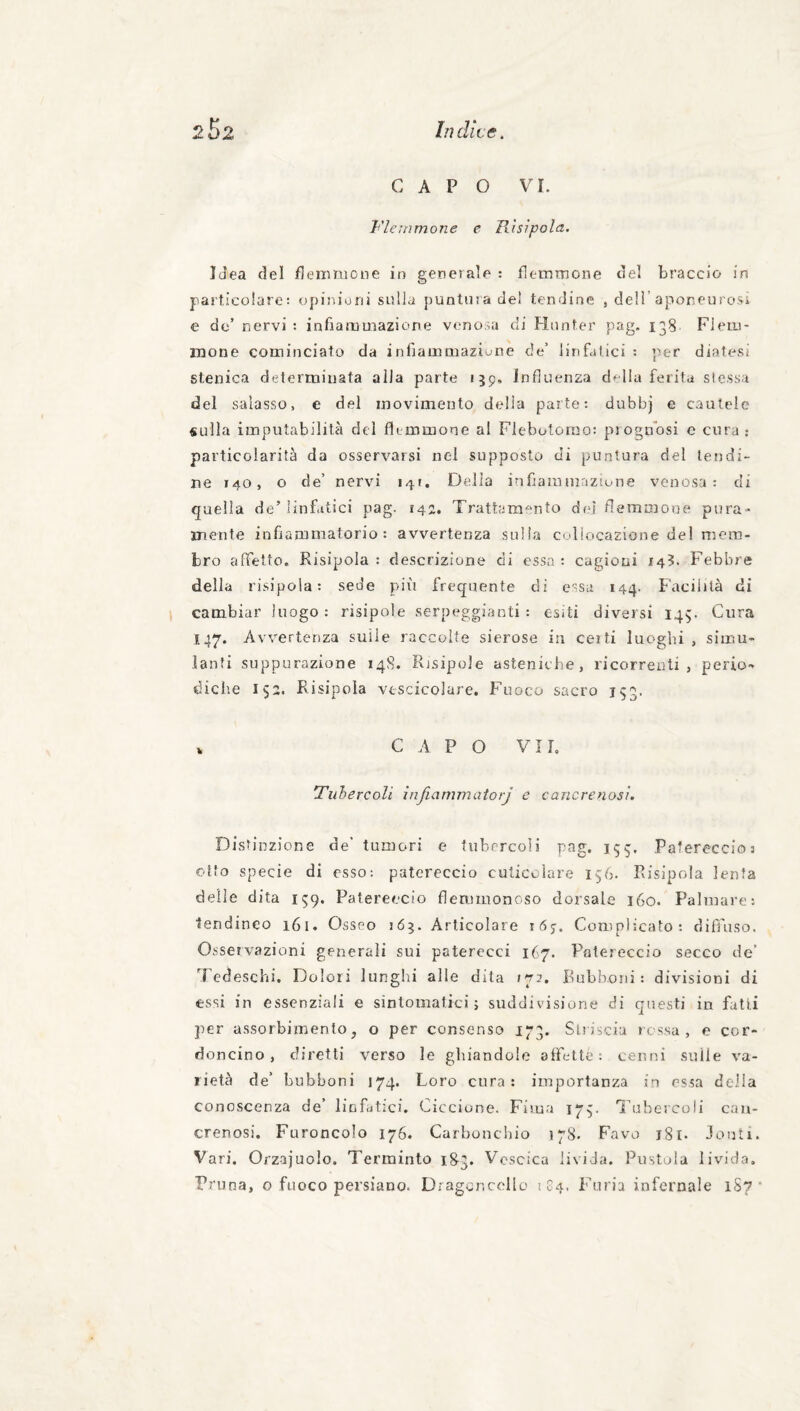 CAPO VI. T'iemmoìie e Pàsìpola, Idea del Henmione in generale : flemmone del braccio in particolare: opiriioni sulla puntina de! tendine , dell’aponeurosi e do’ nervi : infiaaimazione venosa di Hnnter pag. 138 Flem¬ mone cominciato da inbammaziunè de’ linfatici : per diatesi stenica determinata alla parte 159. Influenza d^lla ferita slessa del salasso, e del movimento della parte: dubbj e cautele sulla imputabilità del flemmone al Flebotomo: prognosi c cura ; particolarità da osservarsi nel supposta di puntura del tendi¬ ne 140, o de’ nervi 141, Della infiammazione venosa: di quella de’linfatici pag. 142. Trattam'^nto dfd flemnaone pura¬ mente infiammatorio : avvertenza sulla coliocazione del mem¬ bro aflbtto. Risipola : descrizione di essa : cagioni 143. Febbre della risipola: sede più frequente di essa 144. Facilità di cambiar luogo: risipole serpeggianti: esiti diversi 145. Cura 147. Avvertenza sulle raccolte sierose in celti luoghi , simu¬ lanti suppurazione 148. Risipole asteniche, ricorrenti, perio¬ diche 153. Risipola vescicolare. Fuoco sacro 153. V C A P O VII. Tiihercoli ìnfiammatorj e cancrenosi. Distinzione de’ tumori e tubercoli pag. 155. Patereccio: otto specie di esso: patereccio cuticolare 156. Risipola lenta delle dita 159. Patereccio flemmonoso dorsale 160. Palmare: ■tendineo 161. Osseo 165. Articolare Complicato: diffuso. Osservazioni generali sui paterecci 167. Patereccio secco de’ Tedeschi. Dolori lunghi alle dita 172. Rubhoni : divisioni di essi in essenziali e sintomatici; suddivisione di questi in fatti per assorbimento, o per consenso ij^3. Slviscia ressa, e cor¬ doncino , diretti verso le ghiandole affettò : cenni sulle va¬ rietà de’ bubboni 174. Loro cura: importanza in cs.sa della conoscenza de’ linfatici. Ciccione. Fima 173. Tubercoli can¬ crenosi. Furoncolo 176. Carbonchio 178. Favo j8i. Jouli. Vari. Orz-ajuolo. Terminto 1S3. Vescica livida. Pustola livida. Prima, o fuoco persiano. Diagcnccllo 104. Furia infernale 1S7 *