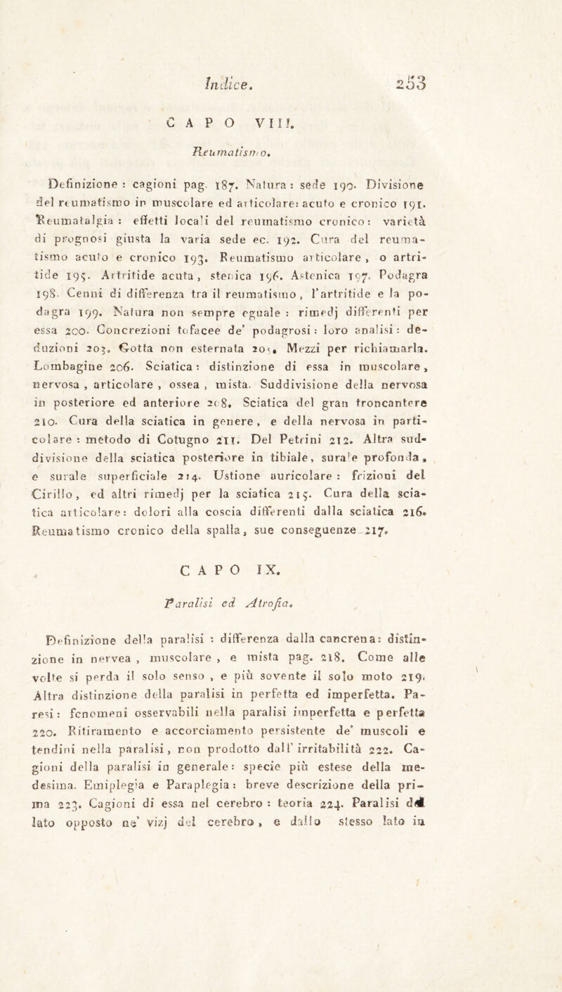 CAPO vnr. Reumatìsnio. Definizione : cagioni pag. 187. Natura: sedie 190* Divisione slel rtumatismo in muscolare ed atticolare: acuto e cronico 191. iReumafalgia : effetti locali del reumatismo cronico: varietà di prognosi giusta la varia sede ec. 192. Cura del reuma¬ tismo acuto e cronico 193, Reumatismo aiticolare, o artri- tide 195. Artritide acuta, stenica 196. Astenica 197. Podagra 198. Cenni di differenza tra il reumatismo, l’artritide e la po¬ dagra 199. Natura non sempre eguale : rimedj differenti per essa 2CO. Concrezioni tufacee de’ podagrosi ; loro analisi: de¬ duzioni 20^, Gotta non esternala 2o<é Mezzi per richiamarla. Lombagine 206. Sciatica : distinzione di essa in muscolare, nervosa , articolare , ossea , mista. Suddivisione della nervosa in posteriore ed anteriore 2ti8. Sciatica del gran troncantere 210- Cura della sciatica in genere, e della nervosa in parti¬ colare : metodo di Cotugno 211. Del Petiini 212. Altra sud- divisione della sciatica posteriore in tibiale, sura'e profonda, e surale superficiale 214. Ustione auricolare : frizioni del Cirillo, od altri rimedj per la sciatica 219. Cura della scia¬ tica articolare: dolori alla coscia differenti dalla sciatica 2léi» Reumatismo cronico della spaila, sue conseguenze-217. CAPO ÌX. Taralìsl ed Atrofia. Definizione della paralisi : differenza dalla cancrena: distin¬ zione in nervea , muscolare , e mista pag. 218. Come alle volte si perda il solo senso , e più sovente il solo moto 219- Altra distinzione della paralisi in perfetta ed imperfetta. Pa¬ resi: fenomeni osservabili nella paralisi imperfetta e perfetta 220. Ritiramento e accorciamento persistente de’ muscoli e tendini nella paralisi, non prodotto dall’irritabilità 222. Ca¬ gioni della paralisi in generale: specie più estese della me¬ desima. Emiplegia e Paraplegia; breve descrizione della pri¬ ma 223. Cagioni di essa nel cerebro : teoria 224* Paralisi diÉ lato opposto n-^’ vizj del cerebro, e dallo stesso lato ia