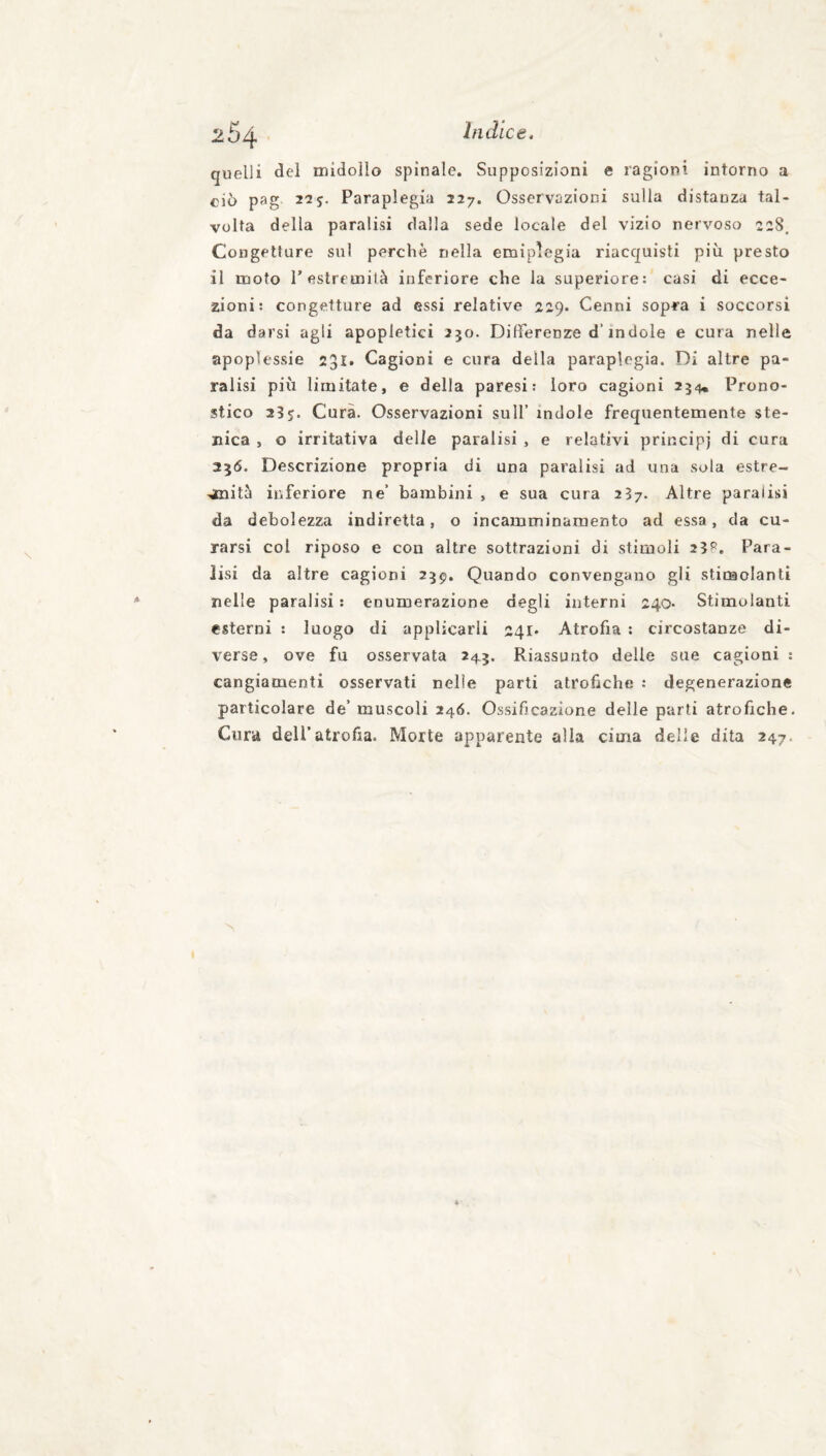 264 quelli del midollo spinale. Supposizioni e ragioni intorno a ciò pag 2-25. Paraplegia 227. Osservazioni sulla distanza tal¬ volta della paralisi dalla sede locale del vizio nervoso 228. Congetture sul perchè nella emiplegia riacquisti più presto il moto r estremità inferiore che la superiore: casi di ecce¬ zioni: congetture ad essi relative 229. Cenni sopra i soccorsi da darsi agli apopletici 250. Differenze d’indole e cura nelle apoplessie 231. Cagioni e cura della paraplegia. Di altre pa¬ ralisi più limitate, e della paresi: loro cagioni 254, Prono¬ stico 23 j. Cura. Osservazioni sull’ indole frequentemente ste- nica , o irritativa delle paralisi , e relativi principi di cura 356. Descrizione propria di una paralisi ad una sola estre¬ mità inferiore ne’ bambini , e sua cura 237. Altre paralisi da debolezza indiretta, o incamminarnento ad essa, da cu¬ rarsi col riposo e con altre sottrazioni di stimoli 23^. Para¬ lisi da altre cagioni 259. Quando convengano gli stimolanti nelle paralisi : enumerazione degli interni 240- Stimolanti esterni : luogo di applicarli 241* Atrofia : circostanze di¬ verse, ove fu osservata 245. Riassunto delle sue cagioni : cangiamenti osservati nelle parti atrofiche : degenerazione particolare de’ muscoli 246. Ossificazione delle parli atrofiche. Cura dell’atrofia. Morte apparente alla cima delle dita 247,