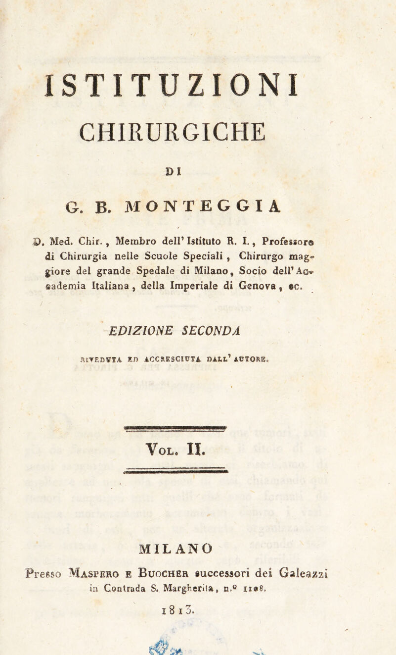 ISTITUZIONI CHIRURGICHE DI G. B. M O N T E G G I A D. Med. Chir., Membro dell’ Istituto R. I., Professor® di Chirurgia nelle Scuole Speciali , Chirurgo mag<» giore del grande Spedale di Milano, Socio delPAC'*’ sademia Italiana , della Imperiale di Genova, EDIZIONE SECONDA JllTEDVTA En 4CCRESCIVTÌ, AUTORE. VoL. II. MILANO Presso Maseero e Buocher successori dei Galeazzi in Contrada S. Margherita, n.® iJ@8.