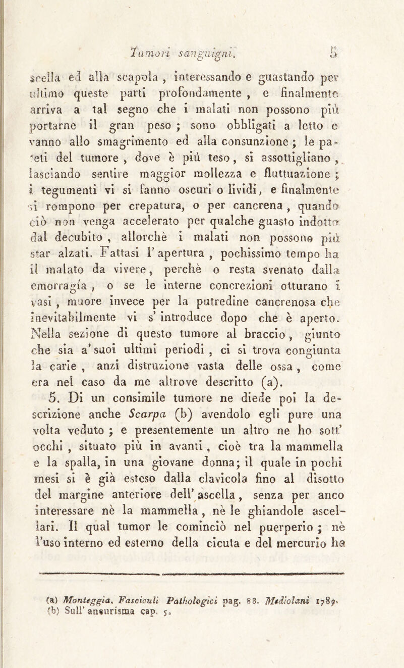 1 limoli sauguidili. O. scella ed alla scapola , interessando e guastando per ultimo queste parti profondamente , e finalmente arriva a tal segno che i malati non possono più portarne il gran peso ; sono ohbllgatì a Ietto e vanno allo smagrimento ed alla consunzione ; le pa¬ reli del tumore^ dove è più teso, si assottigliano,, lasciando sentire maggior mollezza e fluttuazione ; 4 tegumenti vi si fanno oscuri o lividi, e finalmente ù rompono per crepatura, o per cancrena , quando ciò non venga accelerato per qualche guasto indotto dal decubito , allorché i malati non possono più star alzati, h attasi V apertura , pochissimo tempo ha il malato da vivere, perchè o resta svenato dalla emorragia , o se le interne concrezioni otturano l vasi , muore invece per la putredine cancrenosa che inevitabilmente vi s’ Introduce dopo che è aperto. Nella sezione di questo tumore al braccio , giunto che sia a’ suoi ultimi periodi , ci si trova congiunta la carie , anzi distruzione vasta delle ossa, come era nel caso da me altrove descritto (a). 5. Dì un consimile tumore ne diede poi la de¬ scrizione anche Scarpa (b) avendolo egli pure una volta veduto ; e presentemente un altro ne ho sotf occhi , situato più in avanti, cioè tra la mammella e la spalla, in una giovane donna; il quale in pochi mesi si è già esteso dalla clavicola fino al disotto del margine anteriore dell’ ascella, senza per anco interessare nè la mammella , nè le ghiandole ascel¬ lari. Il qual tumor le cominciò nel puerperio ; nè l’uso interno ed esterno della cicuta e del mercurio ha (a) Monttgg'ia^ FascìcuU Pathologìci pag. 8 8. Mtdìolani