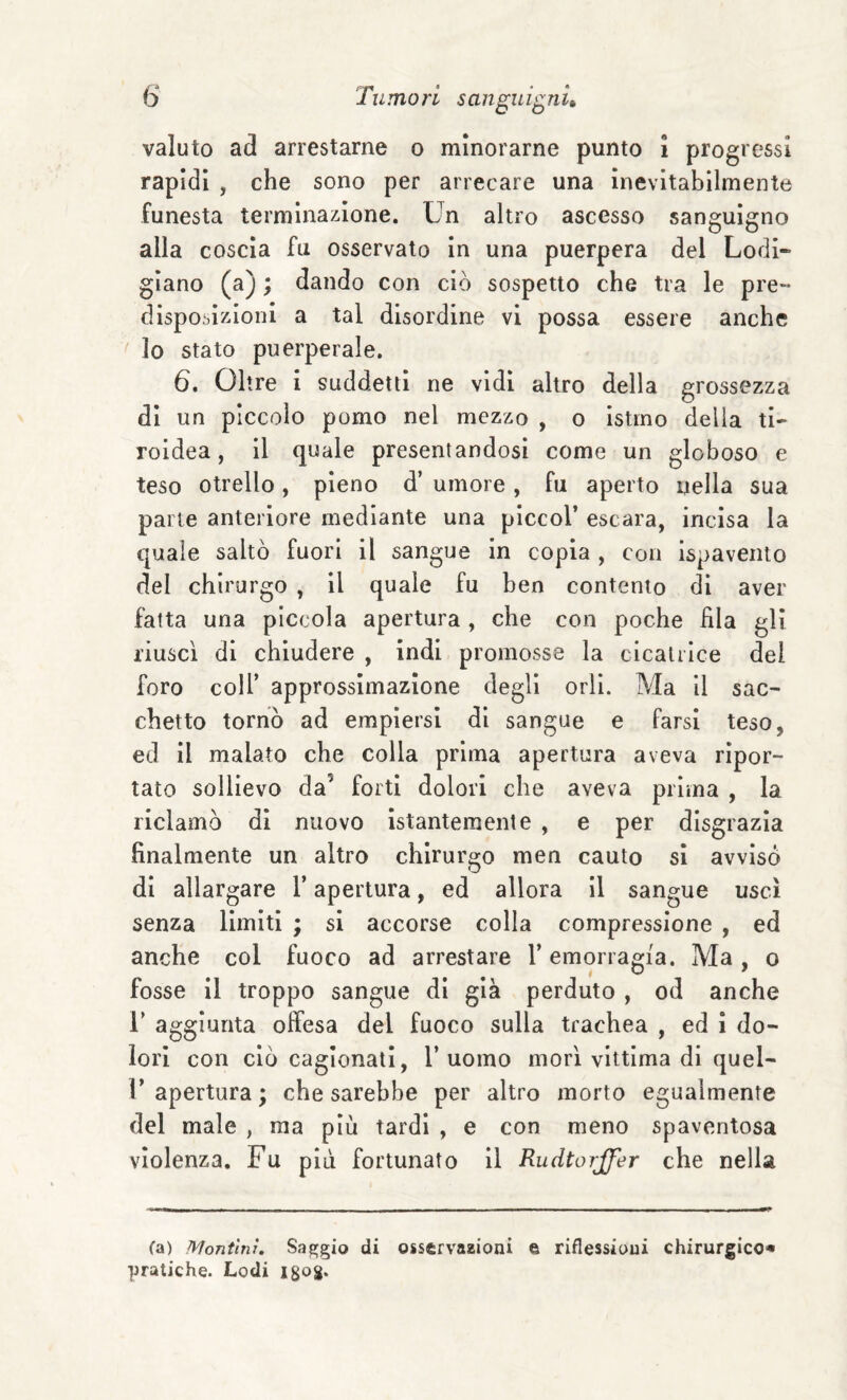 valuto ad arrestarne o minorarne punto i progressi rapidi , che sono per arrecare una inevitabilmente funesta terminazione. Un altro ascesso sanguigno alla coscia fu osservato In una puerpera del Lodi- glano (a) ; dando con ciò sospetto che tra le pre- disposizioni a tal disordine vi possa essere anche lo stato puerperale. 6, Oltre i suddetti ne vidi altro della grossezza di un piccolo pomo nel mezzo , o istmo della ti¬ roidea, il quale presentandosi come un globoso e teso otrello, pieno d’ umore , fu aperto nella sua parte anteriore mediante una piccol’ escara, incisa la quale saltò fuori il sangue in copia , con ispavento del chirurgo , il quale fu ben contento di aver fatta una piccola apertura, che con poche fila gli riuscì di chiudere , indi promosse la cicatrice del foro colf approssimazione degli orli. Ma il sac¬ chetto tornò ad empiersi di sangue e farsi teso, ed il malato che colla prima apertura aveva ripor¬ tato sollievo da’ forti dolori che aveva prima , la liclamò di nuovo istantemente , e per disgrazia finalmente un altro chirurgo men cauto sì avvisò di allargare f apertura, ed allora il sangue uscì senza limiti ; si accorse colla compressione , ed anche col fuoco ad arrestare f emorragia. Ma , o fosse il troppo sangue di già perduto , od anche r aggiunta offesa del fuoco sulla trachea , ed i do¬ lori con ciò cagionati, l’uomo morì vittima di quel- r apertura ; che sarebbe per altro morto egualmente del male , ma più tardi , e con meno spaventosa violenza. Fu più fortunato il Rudtorjfer che nella fa) Montìnr, Saggio di osservazioni © riflessioni chirurgico^ pratiche. Lodi igog.