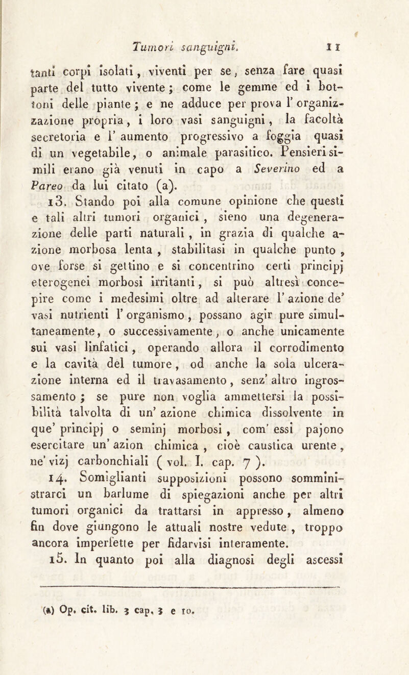 tanti corpi isolati, viventi per se, senza fare quasi parte del tutto vivente ; come le gemme ed i boi- foni delle piante ; e ne adduce per prova T organiz¬ zazione propria, i loro vasi sanguigni, la facoltà secretoria e i’ aumento progressivo a foggia quasi di un vegetabile, o animale parasitico. Pensieri sl¬ mili erano già venuti in capo a Severino ed a Pareo da lui citato (a). 13. Stando poi alla comune opinione che questi e tali altri tumori organici , sieno una degenera¬ zione delle parti naturali , in grazia di qualche a- zione morbosa lenta , stabilitasi in qualche punto , ove forse si gettino e si concentrino certi prìncipi eterogenei morbosi irritanti, si può altresì conce¬ pire come i medesimi oltre ad alterare T azione de* vasi nutrienti 1’ organismo , possano agir pure simul¬ taneamente, 0 successivamente, o anche unicamente sui vasi linfatici, operando allora il corrodimento e la cavità del tumore, od anche la sola ulcera¬ zione interna ed il tiavasamento, senz’altro ingros¬ samento ; se pure non voglia ammettersi la possi¬ bilità talvolta di un’ azione chimica dissolvente in que’ principj o seininj morbosi , com' essi pajono esercitare un’ azion chimica , cioè caustica urente, ne’vizj carbonchiali (voi. 1. cap. 7). 14. Somiglianti supposizioni possono sommini¬ strarci un barlume di spiegazioni anche per altri tumori organici da trattarsi in appresso, almeno fin dove giungono le attuali nostre vedute , troppo ancora imperlette per fidarvìsi interamente. 15. In quanto poi alla diagnosi degli ascessi (ft) Op. cit. lib. 5 cap, 5 e IO,