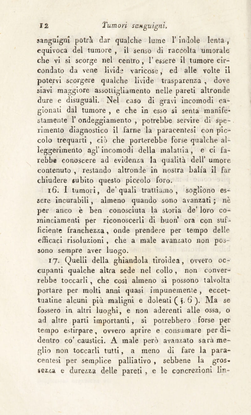 sanguigni potrai dar qualche lame l’indole lenta, equivoca del tumore , il senso di raccolta umorale che vi sì scorge nel centro , 1’ essere il tumore cir* condato da vene livide varicose, ed alle volte II potervi scorgere qualche livide trasparenza , dove siavi maggiore assottigliamento nelle pareti altronde dure e disuguali. Nel caso di gravi incomodi ca¬ gionati dal tumore , e che in esso si senta manife¬ stamente r ondeggiamento , potrebbe servire di spe¬ rimento diagnostico il farne la paracentesi con pic¬ colo trequarti , ciò che porterebbe forse qualche al¬ leggerimento agl’ incomodi della maialila, e ci fa¬ rebbe conoscere ad evidenza la qualità dell’ umore contenuto , restando altronde in nostra balia il far chiudere subito questo piccolo foro. 16. I tumori, de’quali trattiamo, sogliono es¬ sere incurabili, almeno quando sono avanzati ; nè per anco è ben conosciuta la storia de’ loro co- ininciamenti per riconoscerli di buon ora con suf- hclente franchezza, onde prendere per tempo delle efficaci risoluzioni, che a male avanzalo non pos¬ sono sempre aver luogo. 17. Quelli della ghiandola tiroidea, ovvero oc¬ cupanti qualche altra sede nel collo, non conver¬ rebbe toccarli, che cosi almeno si possono talvolta portare per molti anni quasi impunemente , eccet¬ tuatine alcuni più maligni e dolenti ( 6 ). Ma se fossero in altri luoghi, e non aderenti alle ossa, o ad altre parti importanti, si potrebbero forse per tempo estirpare, ovvero aprire e consumare per di¬ dentro co’ caustici. A male però avanzato sarà me¬ glio non toccarli tutti, a meno di fare la para- centesi per semplice palliativo , sebbene la gros¬ sezza e durezza delle pareti , e le concrezioni iin'