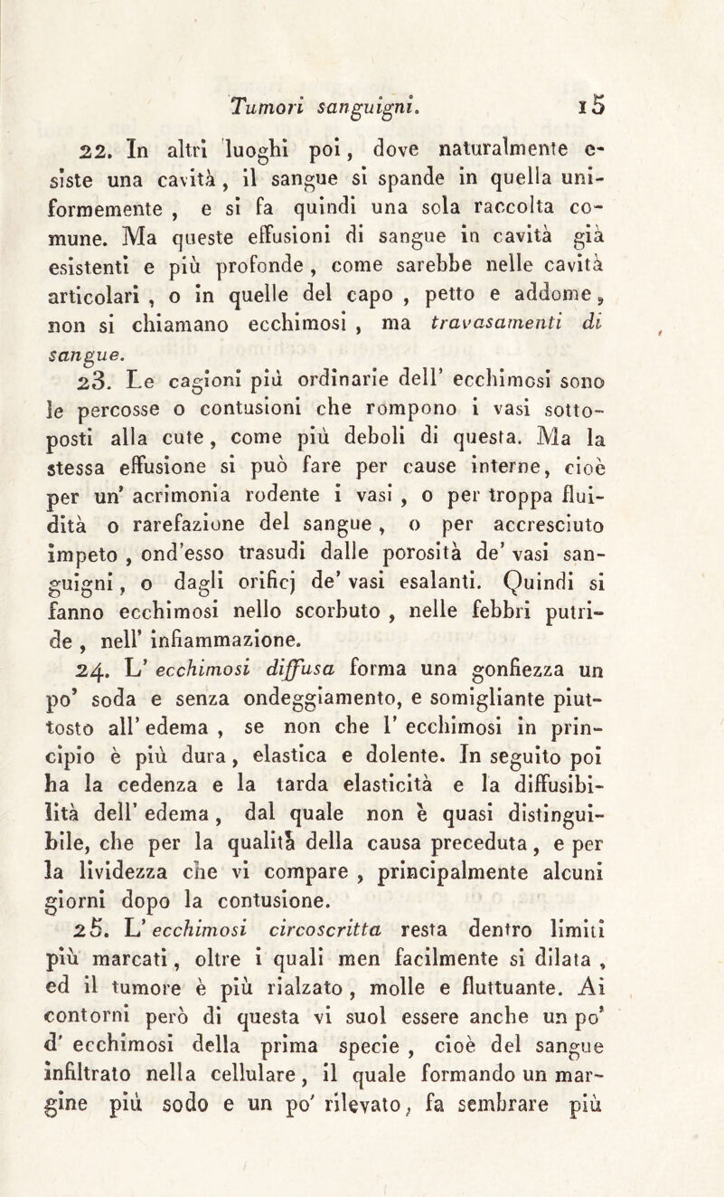 22, In altri luoghi poi, dove naturalmente c- sìste una cavità , il sangue si spande in quella uni¬ formemente , e si fa quindi una sola raccolta co¬ mune. Ma queste elfusioni di sangue in cavità già esistenti e più profonde , come sarebbe nelle cavità articolari , o in quelle del capo , petto e addome ^ non si chiamano ecchimosi , ma travasamenti di sangue. 23. Le cagioni pili ordinarie dell’ ecchimosi sono le percosse o contusioni che rompono i vasi sotto¬ posti alla cute, come più deboli di questa. Ma la stessa effusione si può fare per cause interne, cioè per uff acrimonia rodente i vasi , o per troppa flui¬ dità o rarefazione del sangue, o per accresciuto ìmpeto , ond’esso trasudi dalle porosità de’ vasi san¬ guigni , o dagli orificj de’ vasi esalanti. Quindi si fanno ecchimosi nello scorbuto , nelle febbri putri¬ de , nell’ infiammazione. 24. L’ ecchimosi diffusa forma una gonfiezza un po’ soda e senza ondeggiamento, e somigliante piut¬ tosto all’ edema , se non che 1’ ecchimosi in prin¬ cipio è più dura, elastica e dolente. In seguito poi ha la cedenza e la tarda elasticità e la diffusibi¬ lità deir edema, dal quale non e quasi distingui¬ bile, che per la qualità della causa preceduta, e per la lividezza che vi compare , principalmente alcuni giorni dopo la contusione. 25, ecchimosi circoscritta resta dentro limiti più marcati, oltre i quali men facilmente si dilata , ed il tumore è più rialzato , molle e fluttuante. Ai contorni però di questa vi suol essere anche un po’ d' ecchimosi della prima specie , cioè del sangue infiltrato nella cellulare, il quale formando un mar¬ gine più sodo e un po' rilevato, fa sembrare più