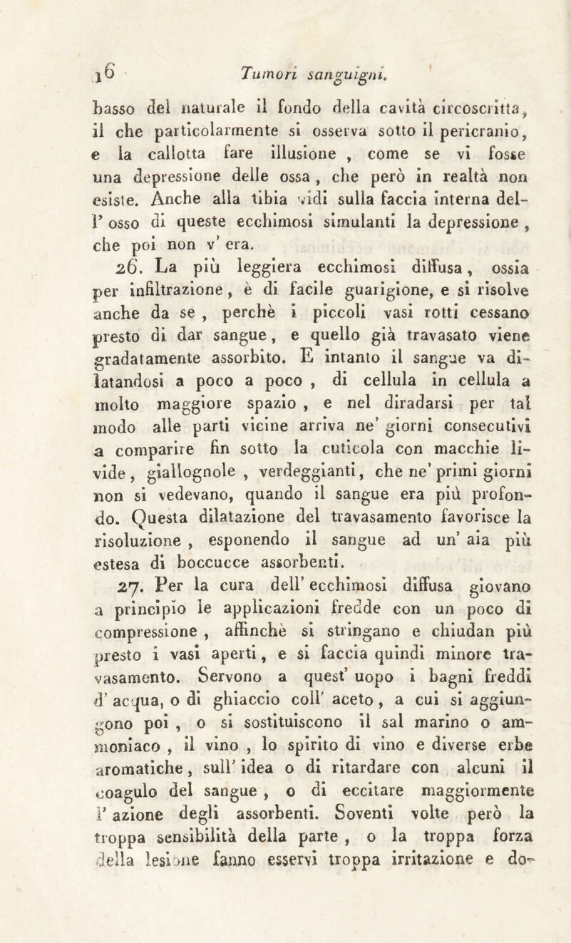 basso del naturale il fondo della cavità circoscritta^ il che particolarmente si osserva sotto il pericranio, e la callotta fare illusione , come se vi fosse una depressione delle ossa , che però in realtà non esiste. Anche alla tibia vidi sulla faccia interna del- V osso di queste ecchimosi simulanti la depressione , che poi non v' era. 26. La più leggiera ecchimosi diffusa, ossia per infiltrazione, è di facile guarigione, e si risolve anche da se , perchè i piccoli vasi rotti cessano presto di dar sangue, e quello già travasato viene gradatamente assorbito. E intanto il sangue va di¬ latandosi a poco a poco , di cellula in cellula a molto maggiore spazio , e nel diradarsi per tal modo alle parti vicine arriva ne’ giorni consecutivi a comparire fin sotto la cuticola con macchie li¬ vide, giallognole, verdeggianti, che ne’primi giorni non si vedevano, quando il sangue era più profon¬ do. Questa dilatazione del travasamento favorisce la risoluzione , esponendo il sangue ad un’ aia più estesa di boccucce assorbenti. 27. Per la cura dell’ ecchimosi diffusa giovano a princìpio le applicazioni fredde con un poco di compressione , affinchè si stringano e chiudan più presto i vasi aperti, e si faccia quindi minore tra¬ vasamento. Servono a quest’ uopo i bagni freddi d’ acqua, o di ghiaccio coll' aceto , a cui si aggiun¬ gono poi , o si sostituiscono il sai marino o am¬ moniaco , il vino , lo spirito di vino e diverse erbe aromatiche, sull’ idea 0 di ritardare con alcuni il coagulo del sangue , o di eccitare maggiormente r azione degli assorbenti. Soventi volte però la troppa sensibilità della parte , o la troppa forza della lesione fanno esservi troppa irritazione e do-