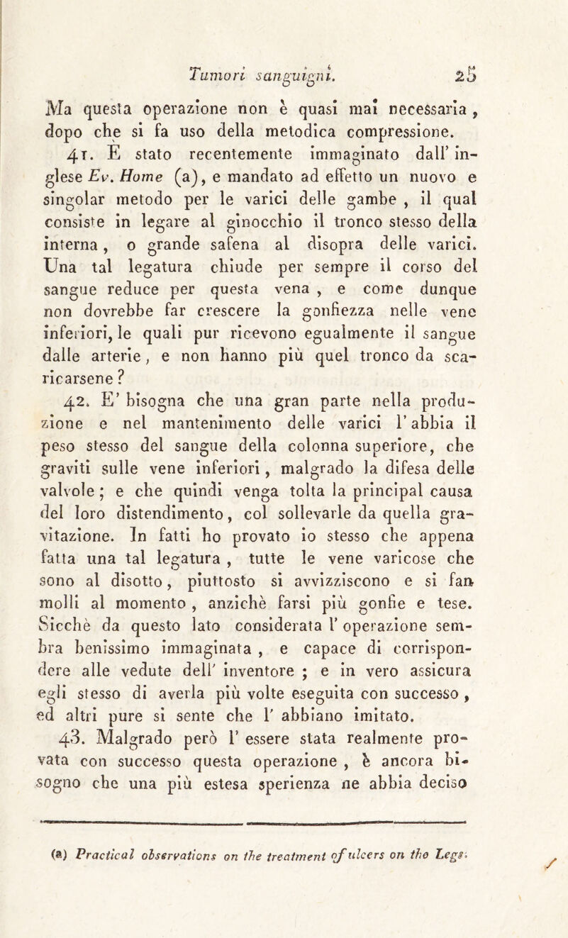 Ma questa operazione non è quasi ma! necessaria , dopo che si fa uso della melodica compressione. 4t. e stato recentemente Immaginato dall’ In¬ glese Home (a), e mandato ad effetto un nuovo e singoiar metodo per le varici delle gambe , il qual consiste in legare al ginocchio il tronco stesso della Interna, o grande safena al disopra delle varici. Una tal legatura chiude per sempre il corso del sangue reduce per questa vena , e come dunque non dovrebbe far crescere la gonfiezza nelle vene infeìiori, le quali pur ricevono egualmente il sangue dalle arterie, e non hanno più quel tronco da sca¬ ricarsene ? 42. E’ bisogna che una gran parte nella produ¬ zione e nel mantenimento delle varici l’abbia il peso stesso del sangue della colonna superiore, che graviti sulle vene inferiori, malgrado la difesa delle valvole ; e che quindi venga tolta la principal causa del loro distendimento, col sollevarle da quella gra¬ vitazione. In fatti ho provato Io stesso che appena fatta una tal legatura , tutte le vene varicose che sono al disotto, piuttosto si avvizziscono e si fai> molli al momento , anziché farsi più gonfie e tese. Sicché da questo lato considerata 1’ operazione sem¬ bra benissimo Immaginata , e capace di corrispon¬ dere alle vedute dell' inventore ; e In vero assicura egli stesso di averla più volte eseguita con successo , ed altri pure si sente che V abbiano imitato. 43. Malgrado però V essere stata realmente pro¬ vata con successo questa operazione , é ancora bi¬ sogno che una più estesa sperienza ne abbia deciso (a) Praciìcal oisen^atìons on ìhe ireaìment Of ulcers on thè Legi'^