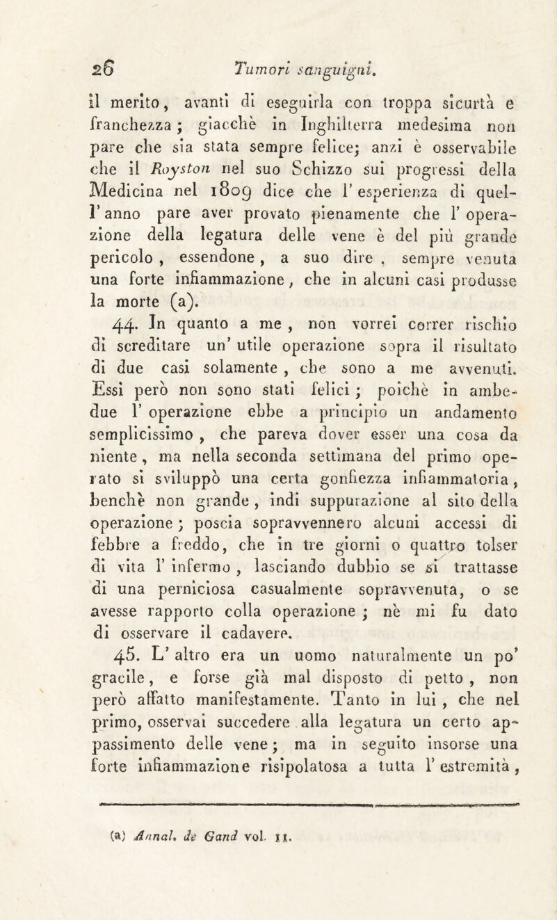 il merito, avanti di eseguirla con troppa sicurtà e franchezza ; giacche in Inghilterra medesima non pare che sia stata sempre felice; anzi è osservabile che il Royston nel suo Schizzo sui progressi della Medicina nel 1809 dice che V esperienza di quel- l’anno pare aver provato pienamente che Y opera¬ zione della legatura delle vene è del più grande pericolo , essendone, a suo dire . sempre venuta una forte infiammazione, che in alcuni casi produsse la morte (a). 44. In quanto a me , non vorrei correr rischio di screditare un’ utile operazione sopra il risultato di due casi solamente , che sono a me avvenuti. Essi però non sono stati felici ; poiché in ambe¬ due r operazione ebbe a principio un andamento semplicissimo , che pareva dover esser una cosa da niente, ma nella seconda settimana del primo ope¬ rato si sviluppò una certa gonfiezza infiammatoria, benché non grande , indi suppurazione al sito della operazione ; poscia sopravvennero alcuni accessi di febbre a freddo, che in tre giorni 0 quattro tolser di vita r infermo , lasciando dubbio se ^i trattasse di una perniciosa casualmente sopravvenuta, o se avesse rapporto colla operazione • né mi fu dato di osservare il cadavere, 45. L’altro era un uomo naturalmente un po’ gracile, e forse già mal disposto di petto , non però affatto manifestamente. Tanto in luì , che nel primo, osservai succedere alla legatura un certo ap¬ passimento delle vene ; ma in seguito insorse una forte infiammazione rlsìpolatosa a tutta 1’estremità , (a) Annah di Gand voi. ix.