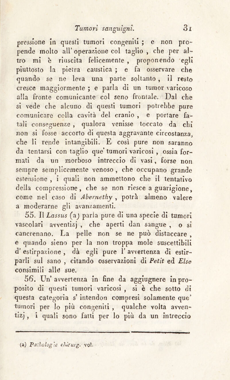 pressione in questi tumori congeniti ; e non pro¬ pende molto all’ operazione col taglio , che per al¬ tro mi è riuscita felicemente , proponendo 'egli piuttosto la pietra caustica ; e fa osservare che quando se ne leva una parte soltanto , il resto cresce maggiormente ; e parla di un tumor varicoso alla fronte comunicante col seno frontale. Dal che si vede che alcuno di questi tumori potrebbe pure comunicare colla cavità del cranio , e portare fa¬ tali conseguenze , qualora venisse toccato da chi non si fosse accorto di questa aggravante circostanza, che li rende Intangibili. E così pure non saranno da tentarsi con taglio que’ tumori varicosi , ossìa for¬ mati da un morboso intreccio di vasi, forse non sempre semplicemente venoso , che occupano grande estensione , I quali non ammettono che il tentativo della compressione, che se non riesce a guarigione, come nei caso di Abernethy , potrà almeno valere a moderarne gli avanzamenti. 55. Il Lassus (aj paria pure di una specie di tumori vascolari avventlzj , che aperti dan sangue , o si cancrenano. La pelle non se ne può distaccare , e quando sleno per la non troppa mole suscettibili d’ estirpazione , dà egli pure V avvertenza di estir¬ parli sul sano , citando osservazioni di Petit ed Else consimili alle sue. 56, Un’avvertenza In fine da agglugnere In pro¬ posito di questi tumori varicosi , si è che sotto di questa categoria s’ ìntendon compresi solamente que’ tumori per lo più congeniti , qualche volta avven- tizj, i quali sono fatti per lo plìi da un Intreccio (a) Palholog'ic ciùrurg. voi.