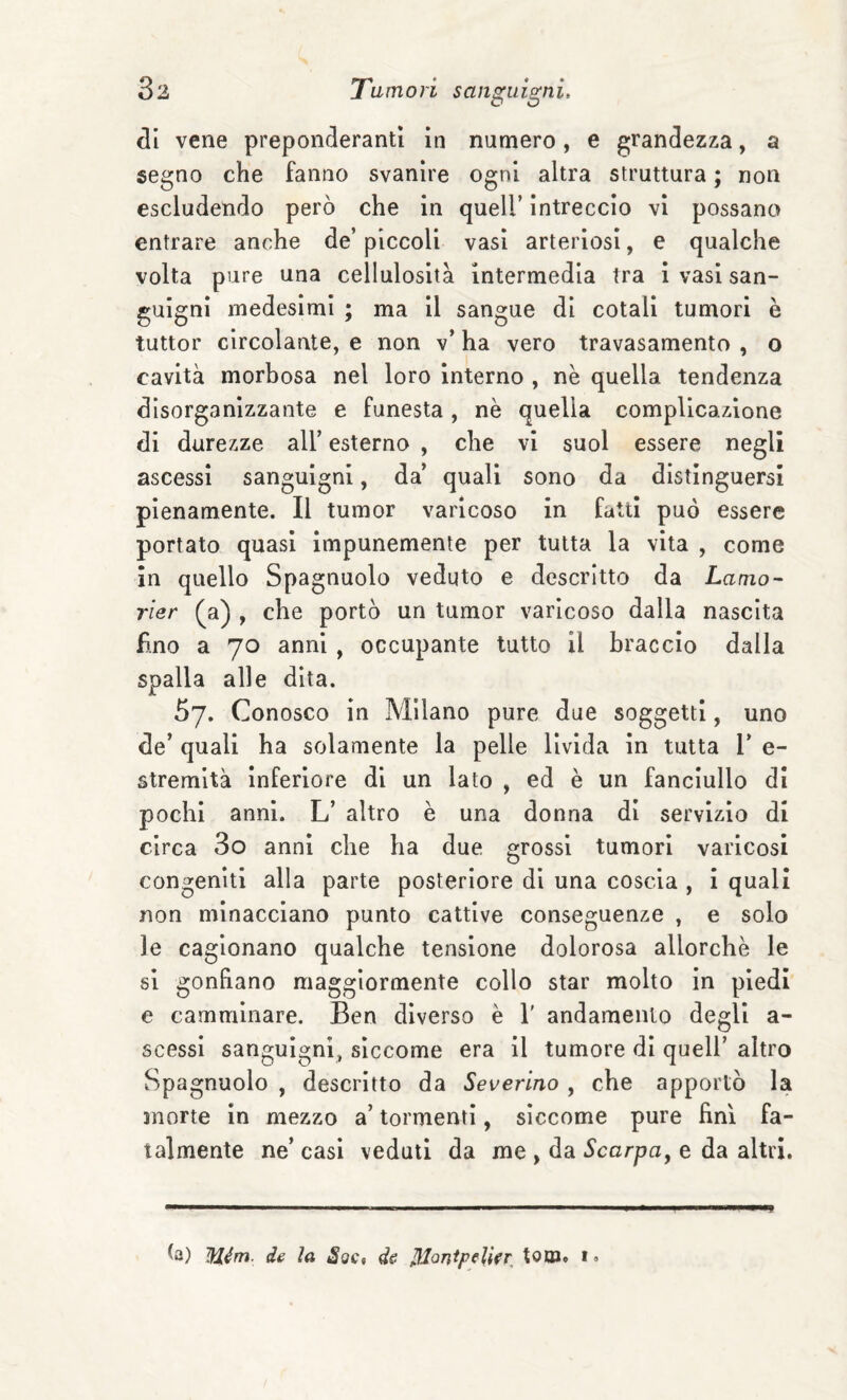 eli vene preponderanti in numero, e grandezza, a segno che fanno svanire ogni altra struttura ; non escludendo però che in quell’ intreccio vi possano entrare anche de’ piccoli vasi arteriosi, e qualche volta pure una cellulosità intermedia tra I vasi san¬ guigni medesimi ; ma il sangue di cotali tumori è tuttor circolante, e non v’ ha vero travasamento , o cavità morbosa nel loro interno , nè quella tendenza disorganizzante e funesta, nè quella complicazione di durezze all’ esterno , che vi suol essere negli ascessi sanguigni, da’ quali sono da distinguersi pienamente. Il tumor varicoso in fatti può essere portato quasi impunemente per tutta la vita , come in quello Spagnuolo veduto e descritto da Lama- rier (^a) , che portò un tumor varicoso dalla nascita fino a 70 anni , occupante tutto il braccio dalla spalla alle dita. 57. Conosco in Milano pure due soggetti, uno de’ quali ha solamente la pelle livida in tutta 1’ e- stremità inferiore di un lato , ed è un fanciullo di pochi anni. L’ altro è una donna di servizio di circa 3o anni che ha due grossi tumori varicosi congeniti alla parte posteriore di una coscia , i quali non minacciano punto cattive conseguenze , e solo le cagionano qualche tensione dolorosa allorché le si gonfiano maggiormente collo star molto in piedi e camminare. Ben diverso è 1' andamento degli a- scessi sanguigni, siccome era il tumore di quell’ altro Spagnuolo , descritto da Severino , che apportò la morte in mezzo a’ tormenti, siccome pure fini fa¬ talmente ne’ casi veduti da me > da Scarpa, e da altri. Mém. de la Soc* de ^on^peUfr, toUJ» i • »