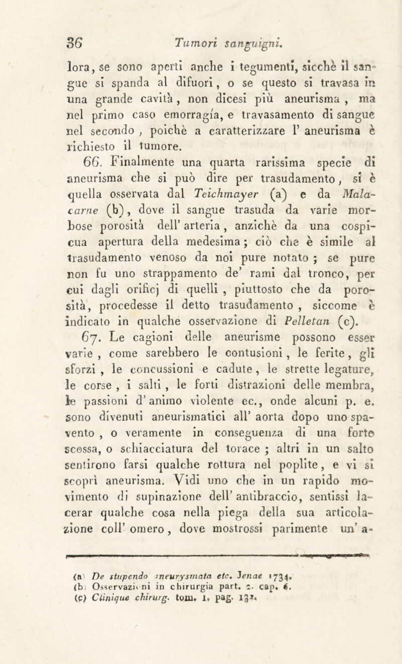 lora,se sono aperti anche i tegumenti, sicché il san¬ gue si spanda al difuori, o se questo si travasa in una grande cavita , non dicesi più aneurisma , ma nel primo caso emorragia, e travasamento di sangue nel secondo ^ poiché a caratterizzare 1’ aneurisma è richiesto il tumore. 66. Finalmente una quarta rarissima specie di aneurisma che si può dire per trasudamento, si è quella osservata dal Teichmayer (a) e da Mala¬ carne (b), dove il sangue trasuda da varie mor¬ bose porosità deir arteria, anziché da una cospi¬ cua apertura della medesima ; ciò che è simile ai trasudamento venoso da noi pure notato ; se pure non fu uno strappamento de’ rami dal tronco, per cui dagli orificj di quelli , piuttosto che da poro¬ sità, procedesse il detto trasudamento , siccome è indicato in qualche osservazione di Pelletan (c). 67. Le cagioni delle aneurisme possono esser varie , come sarebbero le contusioni, le ferite , gli sforzi , le concussioni e cadute , le strette legature, le corse , i salti , le forti distrazioni delle membra, le passioni d’animo violente ec., onde alcuni p. e. sono divenuti aneurismatici all’ aorta dopo uno spa¬ vento , o veramente in conseguenza di una forte scossa, o schiacciatura del torace ; altri in un salto sentirono farsi qualche rottura nel popllte, e vi si scopri aneurisma. Vidi uno che in un rapido mo¬ vimento di supinazione dell’ antibraccio, sentissi la¬ cerar qualche cosa nella piega della sua articola¬ zione coir omero , dove mostrossl parimente un’ a- ■ ■» ■ ■ '»■■■ —'■ ' Il 11 .■ (a De stupendo meurysmata etc. Jenae «734» <b) Osservazi» ni in chirurgia pari, c. cap. é. (p> Ciiniqiie chirurg. toni. 1»