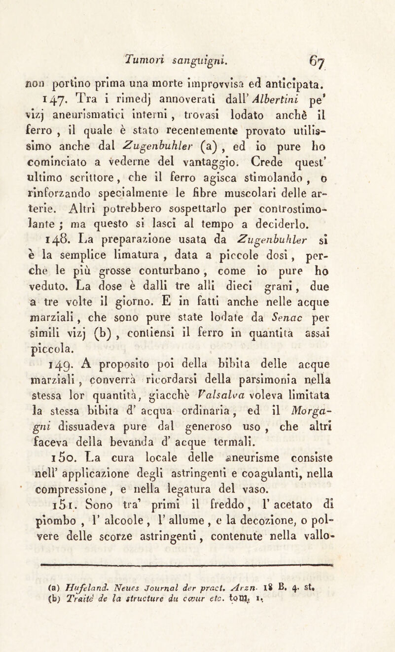 non portino prima una morte Improvvisa e(5 anticipata. 147. Tra i rìmedj annoverati daìV Albertini pe’ vizj aneurismatici Interni , trovasi lodato anche II ferro , il quale è stato recentemente provato utilis¬ simo anche dal Zugenhuhler (a) , ed io pure ho cominciato a vederne del vantaggio. Crede quest’ ultimo scrittore, che il ferro agisca stimolando , 0 rinforzando specialmente le fibre muscolari delle ar¬ terie. Altri potrebbero sospettarlo per conlrostimo- lante ; ma questo si lasci al tempo a deciderlo. 148. La preparazione usata da Zugenbuhler si è la semplice limatura , data a pìccole dosi, per¬ che le più grosse conturbano, come io pure ho veduto. La dose è dalli tre alll dieci grani, due a tre volte II giorno. E in fatti anche nelle acque marziali, che sono pure state lodate da Senac per simili vizj (b) , conllensi il ferro in quantità assai piccola. 149. A proposito poi della bibita delle acque marziali, converrà ricordarsi della parsimonia nella stessa lor quantità, giacche Valsali^a voleva limitata la stessa bibita d’ acqua ordinarla, ed il Morga¬ gni dissuadeva pure dal generoso uso , che altri faceva della bevanda d’ acque termali. 150. La cura locale delle ^neurisme consiste nell’ applicazione degli astringenti e coagulanti, nella compressione, e nella legatura del vaso. 151. Sono tra’ primi il freddo, l’acetato di piombo , r alcoole , 1’ allume , e la decozione, o pol¬ vere delle scorze astringenti, contenute nella vallo- ta) Hufeland. Neues Journal der pmct. Arzn- l8 B. 4. st« (b) Traile de la siructure dii ca/ur etc. 1.