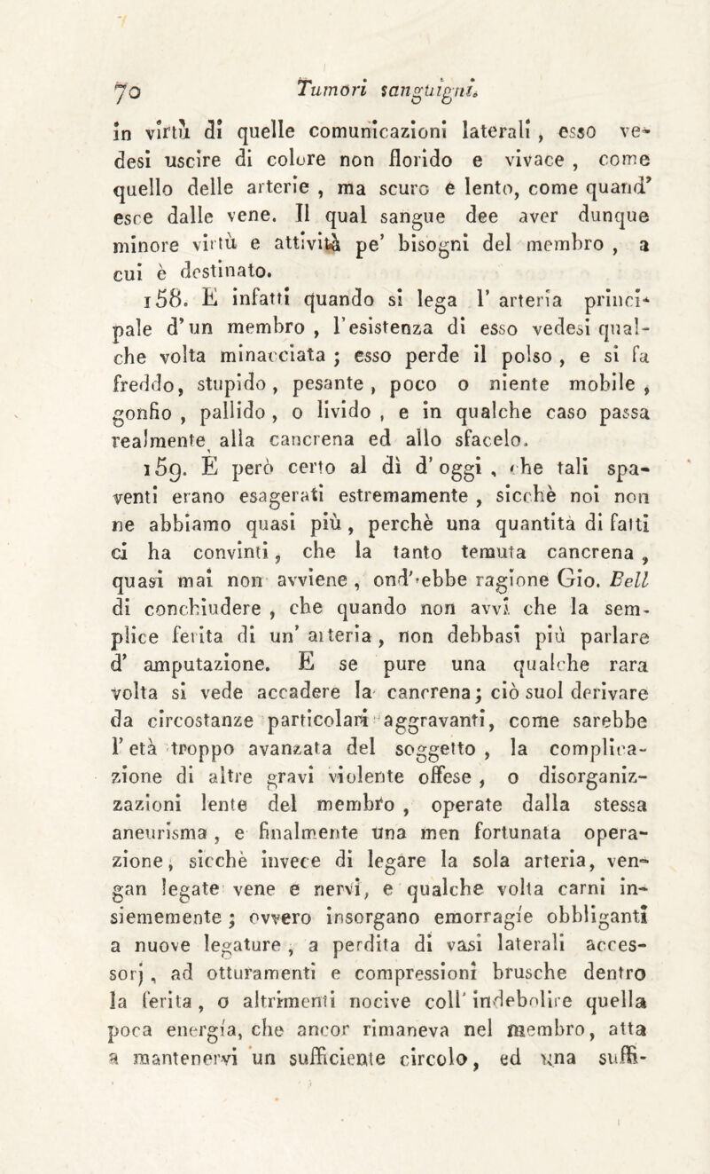 yo Tumori ian^hì^tiL in vlrtuL quelle comunicazioni laterali , esso ve* desi uscire di colore non florido e vivace , come quello delle arterie , ma scuro è lento, come quand’ esce dalle vene. Il qual sangue dee aver dunque minore virtù e attività pe’ bisogni del membro , a cui è destinato. 158. K infatti quando si lega 1’ arteria princi* pale d’un membro, l’esistenza di esso vedesi qual¬ che volta minacciata ; esso perde il polso , e sì fa freddo, stupido, pesante, poco o niente mobile, gonfio , pallido , o livido , e in qualche caso passa realmente alla caricrena ed allo sfacelo. 159. E però certo al di d’oggi, «he tali spa* venti erano esagerati estremamente , sicché noi non ne abbiamo quasi più, perchè una quantità di fatti ci ha convinti, che la tanto temuta cancrena , quasi mai non avviene , ond'»ebbe ragione Gio. Bell di conchìudere , che quando non avvi che la sem¬ plice ferita di un’aiterìa, non debbasi più parlare d’ amputazione. E se pure una qualche rara volta si vede accadere la cancrena ; ciò suol derivare da circostanze particolari'aggravanti, come sarebbe l’età troppo avanzata del soggetto, la complica¬ zione di altre gravi violente oflese , o disorganiz¬ zazioni lente del membi‘o , operate dalla stessa aneurisma , e finalmente una men fortunata opera¬ zione, sicché invece di legare la sola arteria, ven* gan legate vene e nervi, e qualche volta carni in- siememente ; ovvero insorgano emorragie obbliganti a nuove legature , a perdita di vasi laterali acces- sorj , ad otturamenti e compressioni brusche dentro la ferita, o altrimenti nocive coll’ indebolire quella poca energia, che ancor rimaneva nel membro, atta a mantenervi un suflìcienie circolo, ed una suffl-