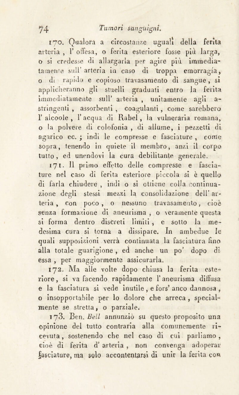 170. Qualora a circostanze uguali della ferita arteria , V offesa, o ferita esteriore fosse più larga, o si credesse di allargarla per agire più immedia- tamerne sull’arteria In caso di troppa emorragia, o di rajjido e copioso travasamento di sangue , si applicheranno gli stuelli graduati entro la ferita immediatamente sull’ arteria , unitamente agli a- stringenti , assorbenti , coagulanti, come sarebbero r alcoole , r acqua di Rabel , ìa vulnerarla romana, o la polvere di colofonia , di allume, i pezzetti di agarico ec. ; indi le compresse e fasciature , come Sopra, tenendo in quiete il membro, anzi il corpo tutto, ed unendovi la cura debilitante generale. 171. 11 pi imo effetto delle compresse e fascia¬ ture nel caso di ferita esteriore piccola si è quello di farla chiudere , indi o si ottiene colla continua¬ zione degli stessi mezzi la consolidazione dell’ ar¬ teria , Con poco , 0 nessuno travasamento, cioè senza formazione di aneurisma , 0 veramente questa si forma dentro discreti limiti, e sotto la me¬ desima cura si torna a dissipare. In ambedue le quali supposizioni verrà continuata la fasciatura lino alla totale guarigione , ed anche un po’ dopo di essa , per maggiormente assicurarla. 172. Ma alle volte dopo chiusa la ferita este¬ riore , si va facendo rapidamente l’aneurisma diffusa e la fasciatura si vede inutile , e fors’ anco dannosa , o insopportabile per lo dolore che arreca , speclal- nneiite se stretta, o parziale. 173. Ben. Bell annunziò su questo proposito una opinione del tutto contraria alla comunemente ri¬ cevuta , sostenendo che nel caso di cui parliamo , cioè di ferita d’ arteria , non convenga adoperar lasciature, ma solo accontentarsi di unir la ferita con