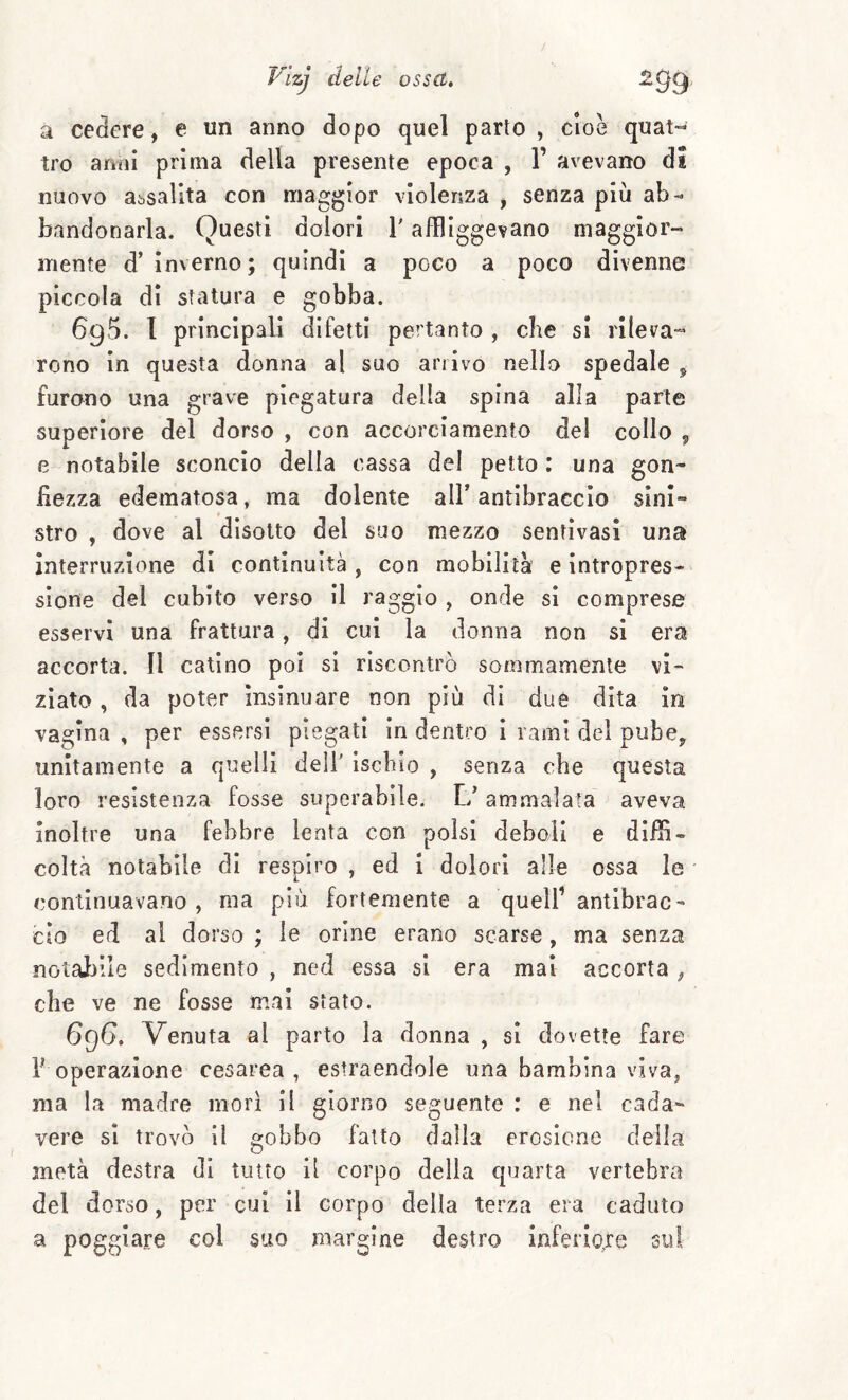 a cedere, e un anno dopo quel parto , cioè quat-- tro amii prima della presente epoca , 1’ avevano di nuovo assalita con maggior violenza , senza più ab¬ bandonarla. Questi dolori V affliggevano maggior¬ mente d’ inverno; quindi a poco a poco divenne piccola di statura e gobba. 695. 1 principali difetti pertanto , che si rileva¬ rono in questa donna al suo arrivo nello spedale ^ furono una grave piegatura della spina alla parte superiore del dorso , con accorciamento del collo , e notabile sconcio della cassa del petto : una gon¬ fiezza edematosa, ma dolente alF antibraccio sini¬ stro , dove al disotto del suo mezzo sentìvasi una interruzione di continuità , con mobilita e intropres- sione del cubito verso il raggio , onde si comprese esservi una frattura, di cui la donna non si era accorta. Il catino poi si riscontrò sommamente vi¬ ziato , da poter insinuare non più di due dita in vagina , per essersi piegati in dentro i rami del pube, unitamente a quelli dell' Ischio , senza che questa loro resistenza fosse superabile. 1/ ammalata aveva inoltre una febbre lenta con polsi deboli e diffi¬ coltà notabile di respiro , ed i dolori alle ossa le continuavano, ma più fortemente a quell’ antibrac¬ cio ed al dorso ; le orine erano scarse, ma senza notabile sedimento , ned essa si era mai accorta, che ve ne fosse mai stato. 6g6, Venuta al parto la donna , si dovette fare 1 operazione cesarea, estraendole ima bambina viva, ma la madre mori il giorno seguente : e nel cada¬ vere si trovò il gobbo fatto dalla erosione della metà destra di tutto il corpo della quarta vertebra del dorso, per cui il corpo della terza era caduto a poggiare col suo margine destro inferiore sul