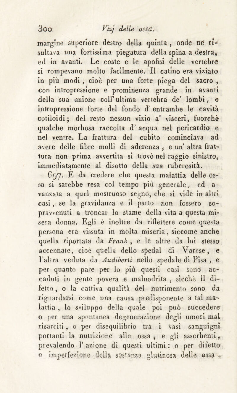 margine superiore destro della quinta , onde né ri» sultava una fortissima piegatura della spina a destra, ed in avanti. Le coste e le apofìsi delle vertebre si rompevano molto facilmente. 11 catino era viziato in più modi , cioè per una forte piega del sacro , con Intropressione e prominenza grande in avanti della sua unione coll’ultima vertebra de* lombi, e intropressione forte del fondo d* entrambe le cavità cotiloidi ; del resto nessun vizio a’ visceri, fuorché qualche morbosa raccolta d* acqua nel pericardio e nel ventre. La frattura del cubito cominciava ad avere delle libre molli di aderenza , e un’ altra frat¬ tura non prima avvertita si trovò nel raggio sinistro, immediatamente al disotto della sua tuberosità. 697. E da credere che questa malattia delle os¬ sa si sarebbe resa col tempo più generale, ed a- vanzata a quel mostruoso segno, che si vide in altri casi, se la gravidanza e il parto non fossero so¬ pravvenuti a troncar lo stame della vita a questa mì¬ sera donna. Egli è inoltre da rirlettere come questa persona era vissuta in molta miseria , siccome anche quella riportata da Frank , e le altre da lui stessa accennate, cioè quella dello special di Varese, e l’altra veduta da Audiberti nello spedale di Pisa / e per quanto pare per lo più questi casi sono ac¬ caduti in gente povera e malnodrita , sicché il di¬ fetto , o la cattiva qualità del nutrimento sono da riguardarsi come una causa predisponente tal ma-' lattìa , lo sviluppo della quale poi può succedere o per una spontanea degenerazione degli umori mal risarciti , o per disequilìbrio tra i vasi sanguigni portanti la niitrizioné alle ossa , e gli assorbenti, prevalendo 1’ azione di questi ultimi : o per difetto o imperfezione della sostanza glutinosa delie ©ssa