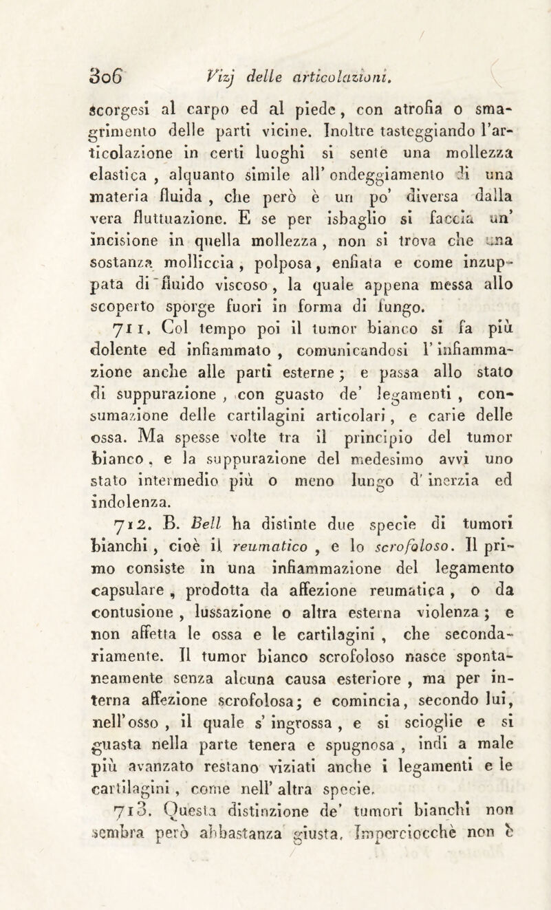 scorgesi al carpo ed al piede, con atrofia o sma- griniento delle parti vicine. Inoltre tasteggiando l’ar¬ ticolazione in certi luoghi si sente una mollezza elastica , alquanto simile all’ ondeggiamento ii una materia fluida , che però è un po’ diversa dalla vera fluttuazione. E se per isbaglio si faccia un’ incisione in quella mollezza , non si trova che i:na sostanza molliccia , polposa, enfiata e come inzup¬ pata di~fiuIdo viscoso, la quale appena messa allo scoperto sporge fuori in forma di fungo. 711. Col tempo poi il tumor bianco si fa piu dolente ed infiammato , comunicandosi l’Infiamma¬ zione anche alle partì esterne ; e passa allo stato di suppurazione , >con guasto de’ legamenti , con¬ sumazione delle cartilagini articolari, e carie delle ossa. Ma spesse volte tra II principio del tumor bianco , e la suppurazione del medesimo avvi uno stato intermedio più o meno lungo d' inerzia ed indolenza. 712. B. Bell ha distinte due specie di tumori bianchì , cioè il reumatico , e lo scrofoloso » Il pri¬ mo consìste in una infiammazione del legamento capsulare , prodotta da affezione reumatica , o da contusione , lussazione o altra esterna violenza ; e non affetta le ossa e le cartilagini , che seconda¬ riamente. Il tumor bianco scrofoloso nasce sponta¬ neamente senza alcuna causa esteriore , ma per in¬ terna affezione scrofolosa; e comincia, secondo lui, nell’osso , il quale s’ ingrossa , e si scioglie e si guasta nella parte tenera e spugnosa , indi a male più avanzato restano viziati anche i legamenti e le cartilagini, come nell’ altra specie. 713. Cluesla distinzione de’ tumori bianchi non ■sembra però abbastanza giusta. Imperciocché non b