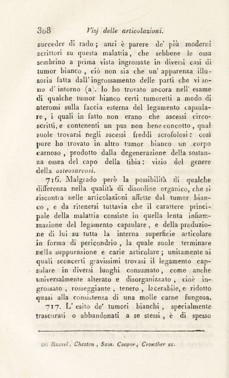 succeder di rado ; anzi è parere de’ piu moderni scrittori su questa malattia, die sebbene le ossa sembrino a prima vista ingrossate in diversi casi di tuinor bianco , ciò non sia che un’ apparenza illu¬ soria fatta dall’ingrossamento delle parti che vi so¬ no d’ intorno (a lo ho trovato ancora nell' esame di qualche tumor bianco certi tumoretti a modo di ateromi sulla faccia esterna del legamento capsula- re , i quali in fatto non erano che ascessi circo- scritti, e contenenti un pus non bene concotto , qual suole trovarsi negli ascessi freddi scrofolosi : così pure ho trovato in altro tumor bianco un corpo carnoso , prodotto dalla degenerazione delia sostan¬ za ossea del capo della tibia : vizio del genere della osteosarcosi. 716. Malgrado però la possibilità di qualche differenza nella qualità di disordine organico, che si riscontra nelle articolazioni affette dal tumor bian¬ co , e da ritenersi tuttavia che il carattere princi¬ pale della malattia consiste in quella lenta infiam¬ mazione del legamento capsulare , e della produzio¬ ne di lui su tutta la interna superficie articolare in forma di pericondrìo , la quale suole terminare nella suppurazione e carie articolare ; unitamente ai quali sconcerti gravissimi trovasi il legamento cap¬ sulare in diversi luoghi consumato, come anche universalmente alterato e disorganizzato , cioè in- £;rossaio , rosseggiante , tenero , lacerabile, e ridotto quasi alla consistenza di una molle carne fungosa, 717. L’ esito de' tumori bianchi , specialmente trascurati o abbandonati a se stessi , è di spesso C,a) Fmssel „ Cheston , Sam> Coopor f Crowther eca