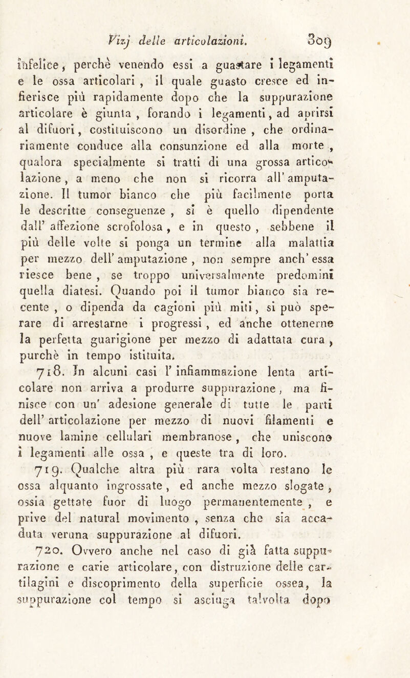 infelice, perchè venendo essi a guastare i legamenti e le ossa articolari , il quale guasto cresce ed in¬ fierisce più rapidamente dopo che la suppurazione articolare è giunta , forando i legamenti, ad aprirsi al difuori, costituiscono un disordine , che ordina¬ riamente conduce alla consunzione ed alla morte , qualora specialmente si tratti di una grossa artico'* lazione, a meno che non si ricorra all’ amputa¬ zione. Il tumor bianco che più facilmente porta le descritte conseguenze , si è quello dipendente dall’ afTezione scrofolósa , e in questo , sebbene il più delle volte si ponga un termine alla malattia per mezzo dell’ amputazione , non sempre anch’ essa riesce bene , se troppo universalmente predomini quella diatesi. Quando poi il tumor bianco sia re¬ cente , o dipenda da cagioni più miti, si può spe¬ rare di arrestarne i progressi , ed anche ottenerne la perfetta guarigione per mezzo di adattata cura ^ purché in tempo istituita* 718. Jn alcuni casi V infiammazione lenta arti¬ colare non arriva a produrre suppurazione, ma fi¬ nisce con un' adesione generale di tutte le parti deir articolazione per mezzo di nuovi filamenti e nuove lamine cellulari membranose , che uniscono 1 legamenti alle ossa , e queste tra di loro. 719. Qualche altra più rara volta restano le ossa alquanto ingrossate , ed anche mezzo slogate ^ ossia gettate fuor di luogo permanentemente , e prive del naturai movimento , senza che sia acca-* duta veruna suppurazione al difuori. 720. Ovvero anche nel caso di giù Fatta supplì^ razione e carie articolare, con distruzione delle car¬ tilagini e dìscoprìmento della superficie ossea, la suppurazione col tempo si asciuga talvolta dopo