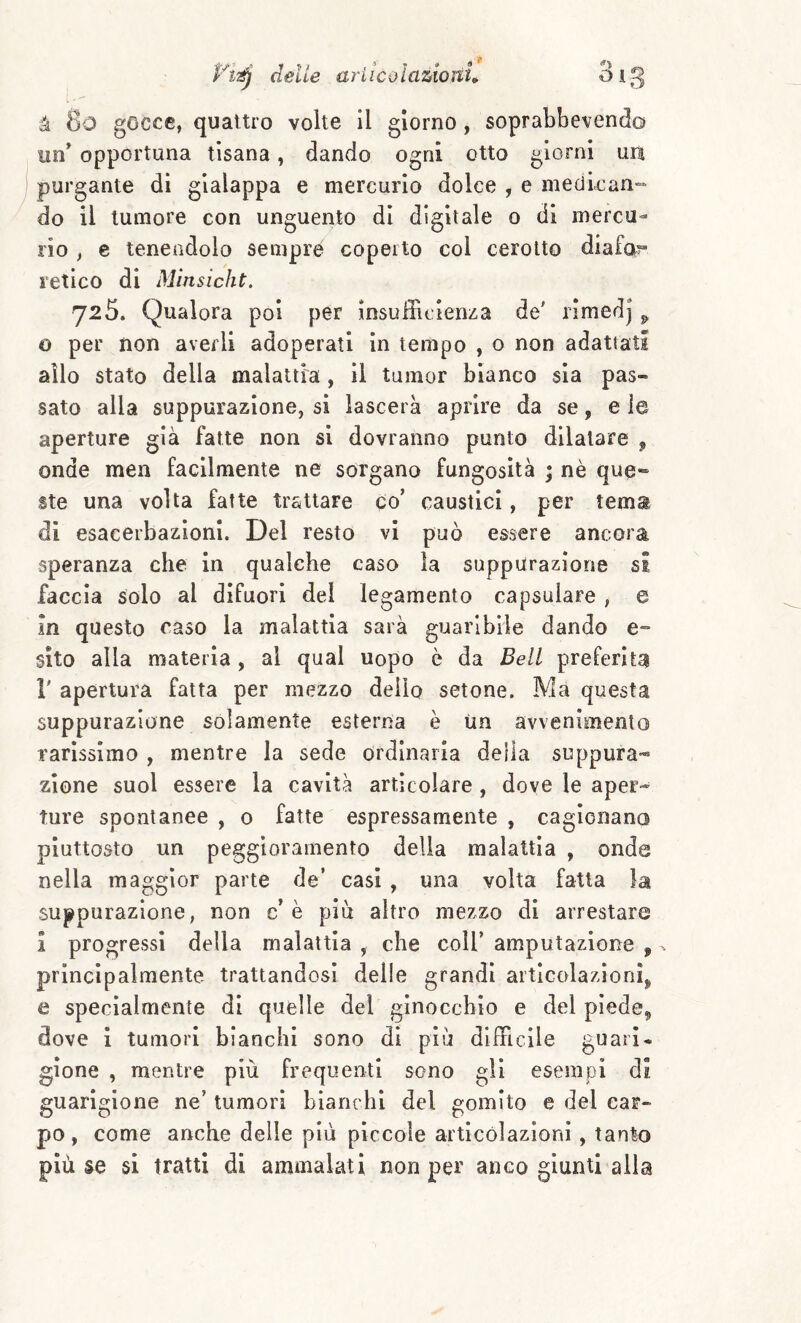 à 8o gocce, quattro volte il giorno, soprabbevend© un* opportuna tisana, dando ogni otto giorni ura purgante di gialappa e mercurio dolce , e medican¬ do il tumore con unguento di digitale o di mercu¬ rio , e tenendolo sempre coperto col cerotto diafa^ l'etico di Minsicht. 725. Qualora poi per insufficienza de' rimedj ^ o per non averli adoperati in tempo , o non adattati allo stato della malattia , il tamor bianco sia pas¬ sato alla suppurazione, si lascerà aprire da se, e le aperture già fatte non si dovranno punto dilatare , onde men facilmente ne sorgano fungosità ; nè que¬ ste una volta fatte trattare co’ caustici, per tems di esacerbazioni. Del resto vi può essere ancora speranza che in qualche caso la suppurazione si faccia solo al difuori del legamento capsulare , e in questo caso la malattia sarà guaribile dando e- sito alla materia , al qual uopo è da Bell preferita r apertura fatta per mezzo dello setone. Ma questa suppurazione solamente esterna è Un avvenimento rarissimo , mentre la sede ordinaria della suppura¬ zione suol essere la cavità articolare , dove le aper¬ ture spontanee , 0 fatte espressamente , cagionano piuttosto un peggioramento della malattia , onde nella maggior parte de’ casi , una volta fatta la suppurazione, non c’ è piò altro mezzo di arrestare i progressi della malattia , che coll’ amputazione , principalmente trattandosi delle grandi articolazioni^ e specialmente di quelle del ginocchio e del pìede^ dove i tumori bianchi sono di piò difficile guari¬ gione , mentre più frequenti sono gli esempi di guarigione ne’ tumori bianchi del gomito e del car¬ po, come anche delle più piccole articólazloni, tanto più se sì tratti di ammalati non per anco giunti alla