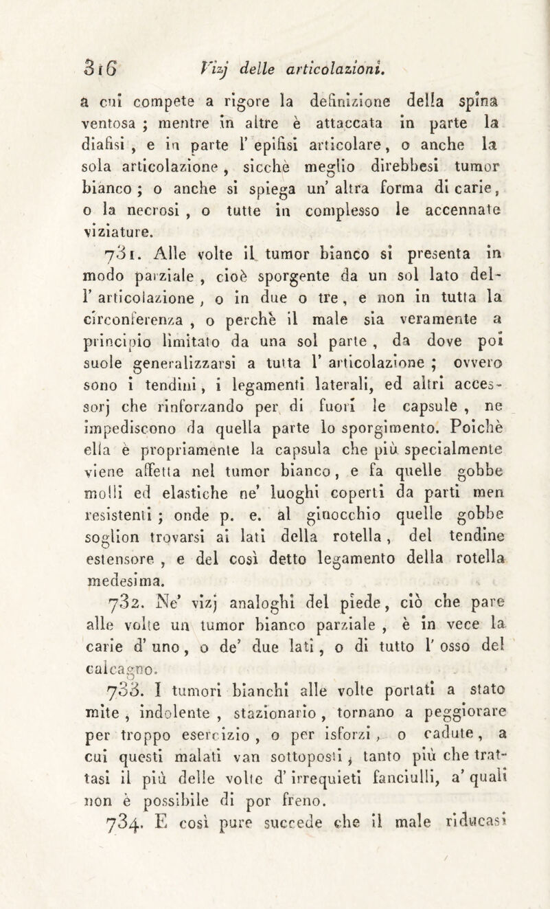 a cui compete a rigore la definizione della spina ventosa ; mentre in altre è attaccata in parte la dlaflsi , e in parte T epifisi articolare, o anche la sola articolazione , sicché meglio direbbesi tumor bianco; o anche si spiega un’altra forma dicarie, o la necrosi , o tutte in complesso le accennate viziature. 731. Alle volte il tumor bianco sì presenta in modo parziale , cioè sporgente da un sol lato del- V articolazione , o in due o tre, e non in tutta la circonferenza , o perchè il male sia veramente a principio limitato da una sol parte , da dove poi suole generalizzarsi a tutta 1’ articolazione ; ovvero sono ì tendini, i legamenti laterali, ed altri acces¬ sori che rinforzando per di fuori le capsule , ne impediscono da quella parte io sporgimento. Poiché ella è propriamente la capsula che più specialmente viene affetta nel tumor bianco, e fa quelle gobbe molli ed elastiche ne’ luoghi coperti da parti men resistenti ; onde p. e. al ginocchio quelle gobbe soglion trovarsi ai lati della rotella, del tendine estensore , e del così detto legamento della rotella medesima. 782. Ne’ vizj analoghi del piede, ciò che pare alle volte un tumor bianco parziale , è in vece la carie d’ uno, o de’ due lati, 0 dì tutto 1' osso del calcagno. 733. I tumori bianchi alle volte portati a stato mite , indolente , stazionario , tornano a peggiorare per troppo esercizio, o per isforzi , 0 cadute, a cui questi malati van sottoposti ^ tanto più che trat¬ tasi il più delle volte d’irrequieti fanciulli, a’ quali non è possibile di por freno. 734. E così pure succede che il male riducasi