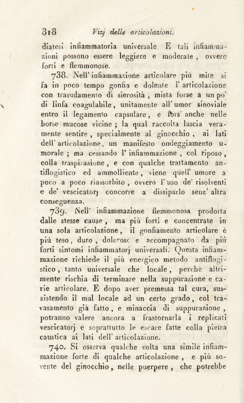 diatesi Infiammatoria universale, E tali infiamma* zloni possono essere leggiere e moderate , ovvero forti e flemmonose. 738. Nell’ infiammazIoUe articolare più mite si fa in poco tempo gonfia e dolente i’ articolazione con trasudamento di sierosità , mista torse à un po* di linfa coagulabile, unitamente all’ umor sinovìale entro il legamento capsulare, e ft)rs’ anche nelle borse mucose vicine ; la qual raccolta lascia vera¬ mente sentire , specialmente al ginocchio , ai lati deli’articolazione, un manifesto ondeggiamento u- morale ; mà cessando l’ infiammazione , col riposo , colla traspirazione , e con qualche trattamento an¬ tiflogistico ed ammolliente, viene quell’ umore a poco a poco riassorbito , ovvero 1’ uso de’ risolventi e de’ vescicatorj concorre a dissiparlo senz’ altra conseguenza. 789. iNelI’ infiammazione flemmonosa prodotta dalle stesse cause , ma più forti e concentrate in una sola articolazione, il gonfiamento articolare è più teso, duro , doIc''osc e accompagnato da più forti sintomi infiammato!’) universali. ()uesta infiam¬ mazione richiede il più energico metodo antiflogi¬ stico , tanto universale che locale, perchè altri- mente rischia dì terminare nella suppurazione e ca¬ rie articolare, E dopo aver premessa tal cura, sus¬ sistendo il mal locale ad un certo grado, col tra- vasamento già fatto , e minaccia di suppurazione ^ potranno valere ancora a frastornarla i replicati vescicatorj e soprattutto le escare fatte colla pietra caustica al lati dell’ articolazione. 740. Si osserva qualche volta una simile infiam¬ mazione forte dì qualche articolazione , e più so¬ vente del ginocchio, nelle puerpere , che potrebbe