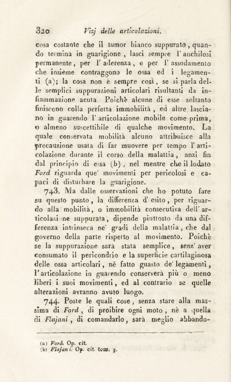 cosa costante che il tumor bianco suppurato , quan¬ do termina in guarigione , lasci sempre V anchilosi permanente, per l' aderenza, e per 1’ assodamento che insieme contraggono le ossa ed i legamen¬ ti (a); la cosa non è sempre così, se si parla del¬ le semplici suppurazioni articolari risultanti da in¬ fiammazione acuta Poiché alcune di esse soltanto finiscono colla perfetta immobilità , ed altre, lascia¬ no in guarendo 1’ articolazione mobile come prima, o almeno suscettibile di qualche movimento. La quale conservata mobilità alcuno attribuisce alla precauzione usata di far muovere per tempo T arti¬ colazione durante il corso della malattia , anzi fin dal principio di essa (b) , nel mentre cho il lodato Ford riguarda que' movimenti per pericolosi e ca¬ paci di disturbare la guarigione. 748. Ma dalle osservazioni che ho potuto fare su questo punto , la differenza d’ esito , per riguar¬ do alla mobilità, o immobilità consecutiva dell’ar- iicolazl ne suppurata, dipende piuttosto da una dif¬ ferenza Inttinseca ne* gradi della malattia , che dal governo della parte rispetto al movimento. Poiché se la suppurazione sarà stata semplice, senz' aver consumato il pericondrlo e la superficie cartilaginosa delle ossa articolari, nè fatto guasto de' legamenti, F articolazione in guarendo conserverà più o meno liberi i suol movimenti, ed al contrario se quelle alterazioni avranno avuto luogo. 744. Poste le quali cose , senza stare alla mas¬ sima di Ford , di proibire ogni moto , nè a quella di F-ajani , di comandarlo, sarà meglio abbando-