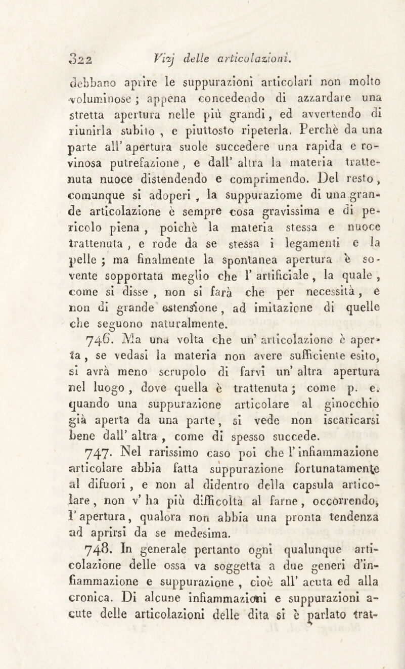 debbano apiìre le suppuraxìonì articolari non molto •voluminose ; appena concedendo di azzardare una stretta apertura nelle più grandi, ed avvertendo di riunirla subito , e piuttosto ripeterla. Perchè da una parte all’ apertura suole succedere una rapida e ro¬ vinosa putrefazione , e dall’ altra la materia tratte¬ nuta nuoce distendendo e comprimendo. Del resto, comunque si adoperi ^ la suppuraziome di una gran¬ de articolazione è sempre cosa gravissima e di pe¬ ricolo piena , poiché la materia stessa e nuoce trattenuta , e rode da se stessa i legamenti e la pelle ; ma finalmente la spontanea apertura è so¬ vente sopportata meglio che V ariificlale , la quale , come si disse , non si farà che per necessità, e non di grande esten^one, ad Imitazione di quelle che seguono naturalmente. 74G. Ma uiid volta che un’ articolazione c aper» la , se vedasi la materia non avere sufficiente esito, si avrà meno scrupolo di farvi un altra apertura nel luogo, dove quella è trattenuta ; come p. e. quando una suppurazione articolare al ginocchio già aperta da una parte, si vede non iscarlcarsi bene dall’ altra , come di spesso succede. 747. Nel rarissimo caso poi che F infiammazione articolare abbia fatta suppurazione fortunatament^e al difuori , e non al didentro della capsula artico¬ lare , non v’ ha piu difficolta al farne, occorrendo, l’apertura, qualora non abbia una pronta tendenza ad aprirsi da se medesima. 74^‘ generale pertanto ogni qualunque arti- colazione delle ossa va soggetta a due generi d’in¬ fiammazione e suppurazione , cioè all’ acuta ed alla cronica. Di alcune infiarnmazldtii e suppurazioni a- cute delle articolazioni delle dita si è j^arlato trai-