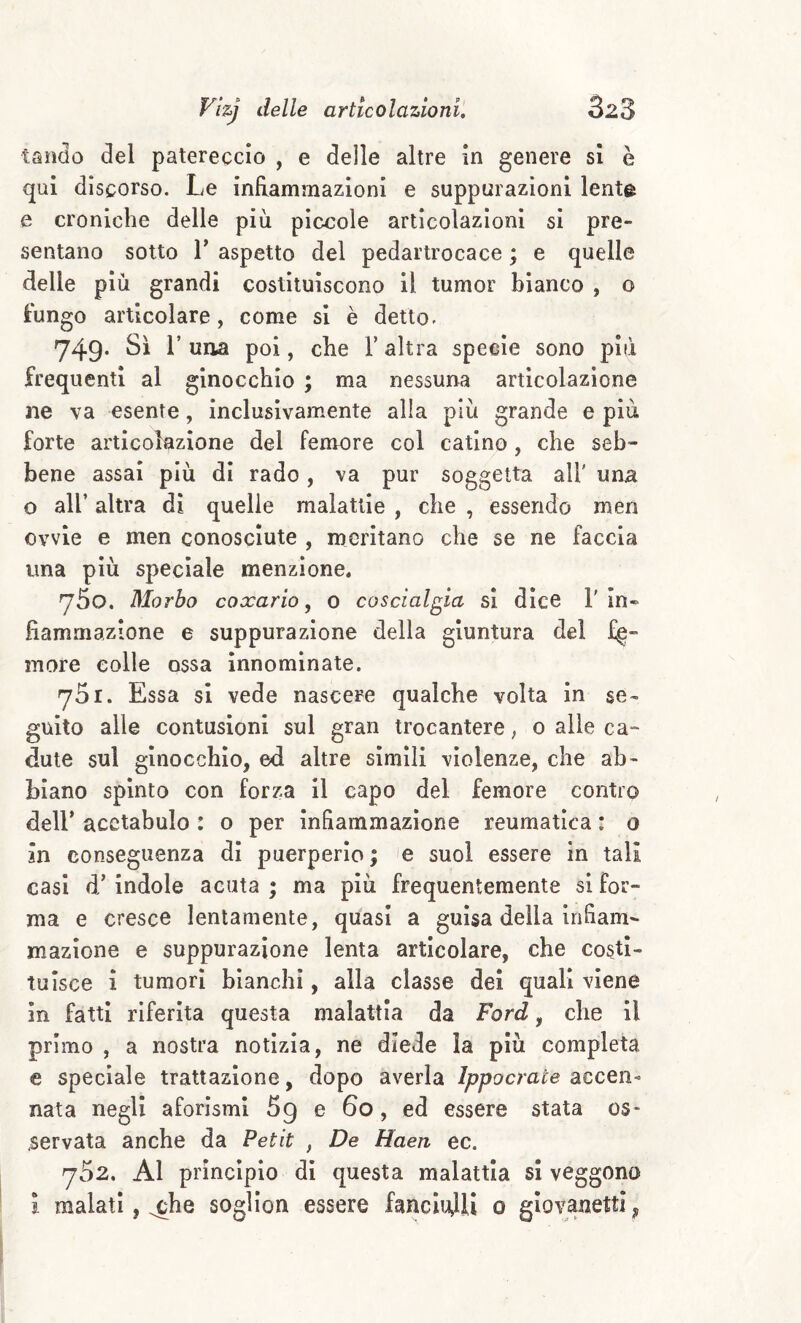 taiìdo del patereccio , e delle altre in genere si è qui discorso. Le infiammazioni e suppurazioni lenta e croniche delle più piccole articolazioni si pre¬ sentano sotto r aspetto del pedartrocace ; e quelle delle più grandi costituiscono il tumor bianco , o lungo articolare, come si è detto. 749. Sì r una poi, che Taltra specie sono più frequenti al ginocchio ; ma nessuna articolazione ne va esente, Inclusivamente alla più grande e più forte articolazione del femore col catino, che seb¬ bene assai più di rado, va pur soggetta all' una o all’ altra dì quelle malattie , che , essendo meri ovvie e men conosciute , meritano che se ne faccia una più speciale menzione, 760. Morbo coxario, 0 coscialgia si dice 1' in¬ fiammazione e suppurazione della giuntura del fe¬ more colle ossa innominate. 761. Essa si vede nascere qualche volta in se¬ guito alle contusioni sul gran trocantere, 0 alle ca- dute sul ginocchio, ed altre simili violenze, che ab¬ biano spinto con forza il capo del femore contro deir acetabolo : o per infiammazione reumatica : 0 in conseguenza di puerperio ; e suol essere in tali casi d’indole acuta ; ma più frequentemente si for¬ ma e cresce lentamente, quasi a guisa della infiam¬ mazione e suppurazione lenta articolare, che costi¬ tuisce i tumori bianchi, alla classe dei quali viene in fatti riferita questa malattia da Ford, che il primo , a nostra notizia, ne diede la più completa e speciale trattazione, dopo averla Ippocrace accen¬ nata negli aforismi 59 e 60, ed essere stata os* servata anche da Petit , De Haen ec. 752. Al principio di questa malattia si veggono