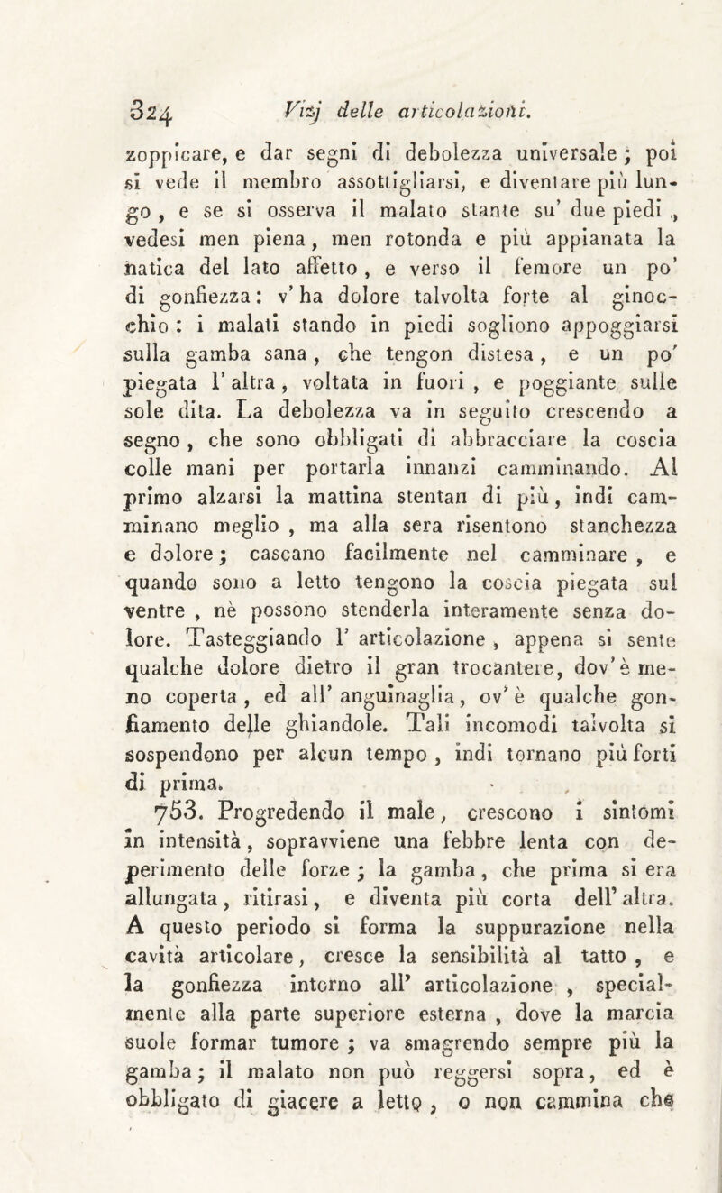 32^ delle ai tic ola %io ìli, zoppicare, e dar segni di debolezza universale ; poi fii vede il membro assottigliarsi, e diventare più lun¬ go , e se si osserva il malato stante su’ due piedi ,, vedesi men piena, men rotonda e più appianata la natica del lato affetto, e verso il femore un po’ di gonfiezza: v’ha dolore talvolta forte al ginoc¬ chio : i malati stando in piedi sogliono appoggiarsi sulla gamba sana, che tengon distesa, e un po' piegata l’altra, voltata in fuori , e poggiante sulle sole dita. La debolezza va in seguito crescendo a segno , che sono obbligati di abbracciare la coscia colle mani per portarla innanzi camminando. Al primo alzarsi la mattina stentan di più, indi cam¬ minano meglio , ma alla sera risentono stanchezza e dolore ; cascano facilmente nel camminare , e quando sono a letto tengono la coscia piegata sul ventre , nè possono stenderla interamente senza do¬ lore. Tasteggiando V articolazione , appena si sente qualche dolore dietro il gran trocantere, dov’è me¬ no coperta , ed all’ anguìnaglia, ov’ è qualche gon¬ fiamento delle ghiandole. Tali incomodi talvolta si sospendono per alcun tempo , indi tornano più forti di prima. 753. Progredendo il male, crescono i sintomi in intensità, sopravviene una febbre lenta con de¬ perimento delle forze ; la gamba, che prima si era allungata, ritirasi, e diventa più corta dell’ altra. A questo periodo si forma la suppurazione nella cavità articolare, cresce la sensibilità al tatto , e la gonfiezza intorno all’ articolazione , special¬ mente alla parte superiore esterna , dove la marcia suole formar tumore ; va smagrendo sempre più la gamba; il malato non può reggersi sopra, ed e obbligato di giacere a lettQ , o non cammina ch@