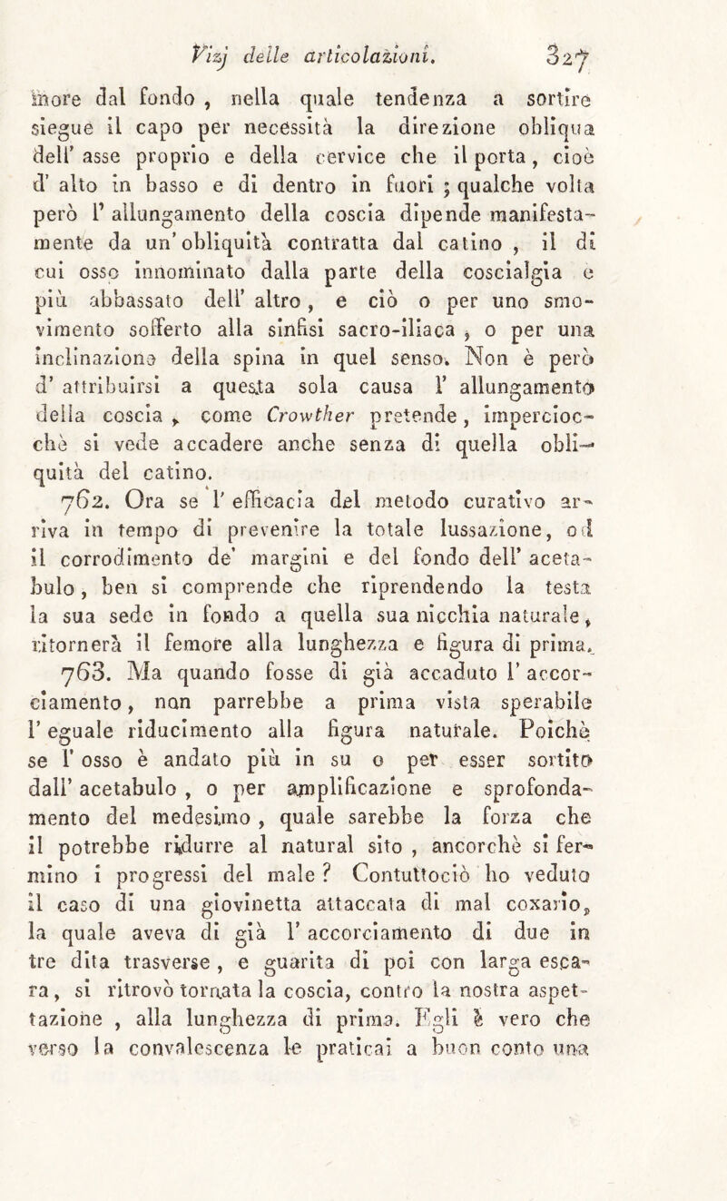 more dal fondo , nella quale tendenza a sortire siegue il capo per necessità la direzione obliqua deir asse proprio e della cervice che il porta, cioè d’ alto in basso e di dentro in fuori ; qualche volta però r allungamento della coscia dipende manifesta- raento da un’obliquità contratta dal catino , il di cui osso innominato dalla parte della coscìaìgia e più abbassato dell’ altro, e ciò o per uno smo- vimento sofferto alla sinfisi sacro-iliaca j o per una inciinaziono della spina in quel sensov Non è però d’ attribuirsi a quesia sola causa V allungamento delia coscia y come Crowther pretende, impercioc¬ ché si vede accadere anche senza di quella obli¬ quità del catino. 762. Ora se 1' efficacia del metodo curativo ar¬ riva in tempo di prevenire la totale lussazione, od il corrodimento de’ margini e del fondo dell* aceta- buio, ben si comprende che riprendendo la testa la sua sede in fondo a quella sua nìcchia naturale * ritornerà il femore alla lunghezza e figura di prlma.^ 763. Ma quando fosse di già accaduto V accor¬ ciamento , non parrebbe a prima vista sperabile r eguale rlduclmento alla figura naturale. Poiché, se r osso è andato piti in su o per esser sortito dall’ acetabulo , 0 per amplificazione e sprofonda¬ mento del medesimo, quale sarebbe la forza che il potrebbe ridurre al naturai sito , ancorché si fer^ mino i progressi del male ? Contuttoclò ho veduto il caso di una giovinetta attaccata di mal coxarloj la quale aveva di già 1’ accorciamento di due in tre dita trasverse , e guarita di poi con larga esca¬ ra , si ritrovò tornata la coscia, contro la nostra aspet¬ tazione , alla lunghezza di prima. Egli é vero che verso la convalescenza le praticai a buon conto una