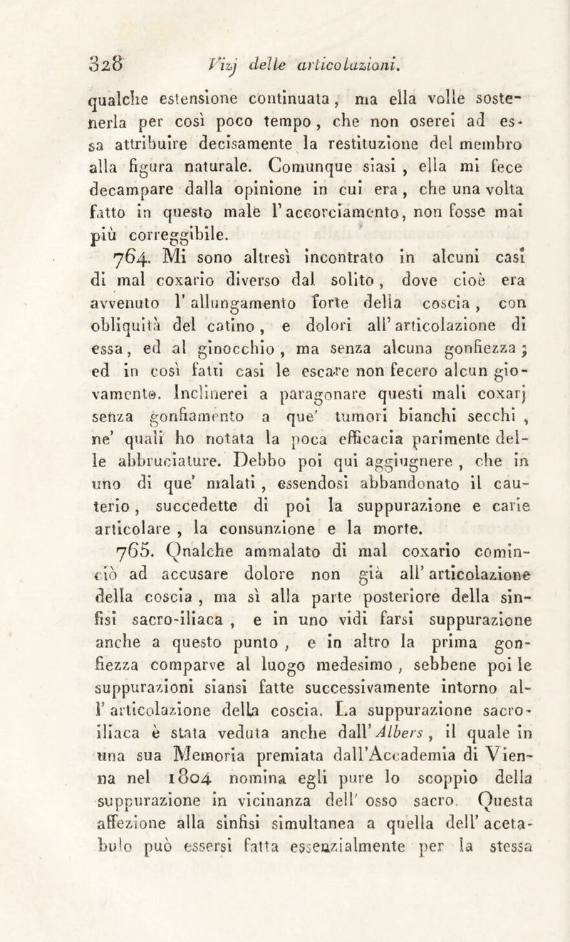 qualche estensione continuata, ma ella volle soste¬ nerla per così poco tempo, che non oserei ad es* sa attribuire decisamente la restituzione del membro alla figura naturale. Comunque siasi , ella mi fece decampare dalla opinione in cui era, che una volta fatto in questo male T accorciamento, non fosse mai più correggibile. 764. Mi sono altresì incontrato In alcuni casi di mal coxarlo diverso dal solito, dove cioè era avvenuto l’allungamento forte della coscia, con obliquità del catino, e dolori all’ articolazione di essa, ed al ginocchio , ma senza alcuna gonfiezza ; ed in così fatti casi le esca^re non fecero alcun gio¬ vamento. Inclinerei a paragonare questi mali coxarj senza gonfiamento a que/ tumori bianchi secchi , ne’ quali ho notata la poca efficacia parimente del¬ ie abbruclalure. Debbo poi qui agglugnere , che in uno di que’ malati , essendosi abbandonato il cau¬ terio , succedette di poi la suppurazione e carie articolare , la consunzione e la morte. 765. Qnalche ammalato di mal coxarlo comin¬ ciò ad accusare dolore non già all’ articolazione della coscia , ma sì alla parte posteriore della sin¬ fisi sacro-iliaca , e in uno vidi farsi suppurazione anche a questo punto , e in altro la prima gon¬ fiezza comparve al luogo medesimo , sebbene poi le suppurazioni siansi fatte successivamente intorno al- r articolazione della coscia. La suppurazione sacro- iliaca è stata veduta anche Alhers ^ il quale in una sua Memoria premiata dall’Accademia di Vien¬ na nel 1804 nomina egli pure lo scoppio della suppurazione in vicinanza dell' osso sacro. Onesta affezione alla sinfisi simultanea a quella dell’ aceta- bu!o può essersi fatta esseazialmente per la stessa