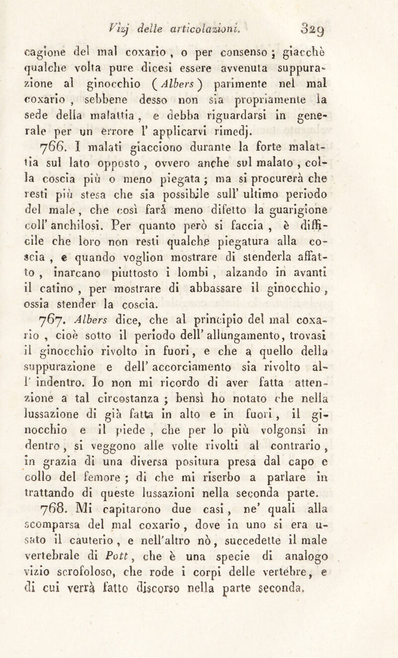 cagione del mal coxario , o per consenso , giacché qualche volta pure dieesi essere avvenuta suppura» zione al ginocchio ( Albers ) parimente nel mal coxario , sebbene desso non sìa propriamente la sede delia malattia . e debba riguardarsi in gene¬ rale per un errore 1* applicarvi rimedj. 766. I malati giacciono durante la forte malat¬ tìa sul lato opposto , ovvero anche sul malato , col¬ la coscia più o meno piegata ; ma si procurerà che resti più stesa che sia possibile sull’ ultimo periodo del male, che così farà meno difetto la guarigione coir anchilosi. Per quanto però si faccia , è diffi¬ cile che loro non resti qualche piegatura alla co¬ scia , € quando voglion mostrare dì stenderla affat¬ to , inarcano piuttosto i lombi , alzando in avanti il catino , per mostrare dì abbassare il ginocchio , ossìa stender la coscia. 767. Albers dice, che al principio del mal coxa- rio, cioè sotto il periodo dell’allungamento, trovasi Il ginocchio rivolto in fuori, e che a quello della suppurazione e dell’ aecorcìamento sìa rivolto al- r indentro. Io non mi ricordo di aver fatta atten¬ zione a tal circostanza ; bensì ho notato che nella lussazione di già fatta in alto e in fuori, il gi¬ nocchio e il piede , che per lo piu volgonsi in dentro, sì veggono alle volte rivolti al contrario , in grazia dì una diversa positura presa dal capo e collo del femore ; di che mi riserbo a parlare in trattando di queste lussazioni nella seconda parte. 768. Mi capitarono due casi, ne’ quali alla scomparsa del mal coxario , dove in uno si era u- sato il cauterio , e nell'altro nò, succedette il male vertebrale di Pott, che è una specie di analogo vizio scrofoloso, che rode i corpi delle vertéhre, e di cui verrà fatto discorso nella parte seconda,